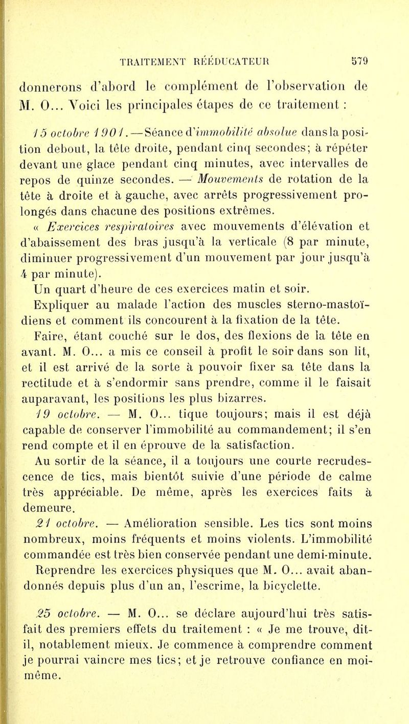 donnerons d'abord le complement de l'observation de M. 0... Voici les principales etapes de ce traitement : 15 octobre 1901.— Seance dHmmobilite absolue danslaposi- tion debout, la tele droite, pendant cinq secondes; a repeter devant une glace pendant cinq minutes, avec intervalles de repos de quinze secondes. — Mouvements de rotation de la tete a droite et a gauche, avec arrets progressivement pro- longed dans chacune des positions extremes. « Exercices respiratoires avec mouvements d'elevation et d'abaissement des bras jusqu'a la verticale (8 par minute, diminuer progressivement d'un mouvement par jour jusqu'a 4 par minute). Un quart d'heure de ces exercices matin et soir. Expliquer au malade Taction des muscles sterno-mastoi- diens et comment ils concourent a la fixation de la tete. Faire, etant couche sur le dos, des flexions de la tete en avant. M. 0... a mis ce conseil a profit le soir dans son lit, et il est arrive de la sorte a pouvoir fixer sa tete dans la rectitude et a s'endormir sans prendre, comme il le faisait auparavant, les positions les plus bizarres. 19 octobre. — M. 0... tique toujours; mais il est deja capable de conserver l'immobilite au commandement; il s'en rend compte et il en eprouve de la satisfaction. Au sortir de la seance, il a toujours une courte recrudes- cence de tics, mais bientot suivie d'une periode de calme tres appreciable. De meme, apres les exercices faits a demeure. 21 octobre. — Amelioration sensible. Les tics sont moins nombreux, moins frequents et moins violents. L'immobilite commandee est tres bien conservee pendant une demi-minute. Reprendre les exercices physiques que M. 0... avait aban- donnes depuis plus d'un an, l'escrime, la bicyclette. 25 octobre. — M. 0... se declare aujourd'hui tres satis- fait des premiers effets du traitement : « Je me trouve, dit- il, notablernent mieux. Je commence a comprendre comment je pourrai vaincre mes tics; et je retrouve confiance en moi- meme.
