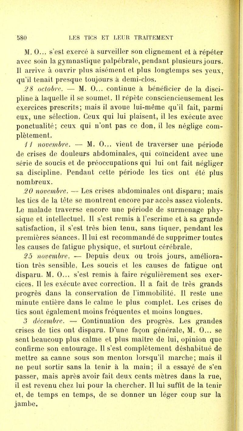M. 0... s'est exerce a surveiller son clignement et a repeter avec soin la gymnastique palpebrale, pendant plusieurs jours. II arrive a ouvrir plus aisement et plus longtemps ses yeux, qu'il tenait presque toujours a demi-clos. 28 octobre. — M. 0... continue a beneficier de la disci- pline a laquelle il se soumet. II repete consciencieusement les exercices presents; mais il avoue lui-meme qu'il fait, parmi eux, une selection. Ceux qui lui plaisent, il les execute avec ponctualite; ceux qui n'ont pas ce don, il les neglige com- pletement. 11 novembre. — M. 0... vient de traverser une periode de crises de douleurs abdominales, qui coincident avec une serie de soucis et de preoccupations qui lui ont fait negliger sa discipline. Pendant cette periode les tics ont ete plus nombreux. 20 novembre. — Les crises abdominales ont disparu; mais les tics de la tete se montrent encore par acces assez violents. Le malade traverse encore une periode de surmenage phy- sique et intellectuel. II s'est remis a l'escrime et a sa grande satisfaction, il s'est tres bien tenu, sans tiquer, pendant les premieres seances. II lui est recommande de supprimer toutes les causes de fatigue physique, et surtout cerebrale. 25 novembre. — Depuis deux ou trois jours, ameliora- tion tres sensible. Les soucis et les causes de fatigue ont disparu. M. 0... s'est remis a faire regulierement ses exer- cices. II les execute avec correction. II a fait de tres grands progres dans la conservation de l'immobilite. II reste une minute entiere dans le calme le plus complet. Les crises de tics sont egalement moins frequentes et moins longues. 3 decembre. — Continuation des progres. Les grandes crises de tics ont disparu. D'une fagon generale, M. 0... se sent beaucoup plus calme et plus maitre de lui, opinion que confirme son entourage. II s'est completement deshabitue de mettre sa canne sous son menton lorsqu'il marche; mais il ne peut sortir sans la tenir a la main; il a essaye de s'en passer, mais apres avoir fait deux cents metres dans la rue, il est revenu chez lui pour la chercher. II lui suffit de la tenir et, de temps en temps, de se donner un leger coup sur la jambe.