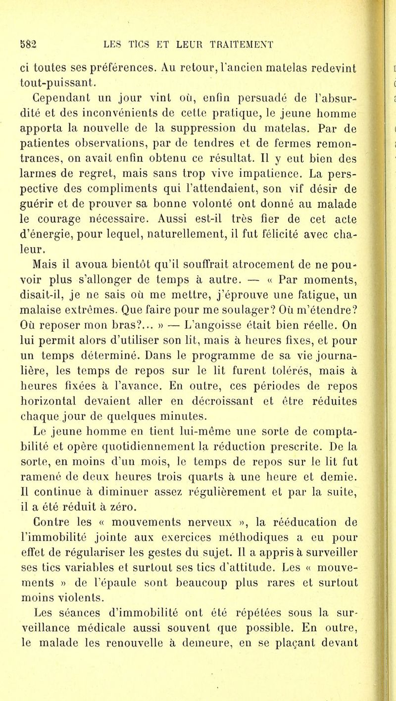 ci toutes ses preferences. Au retour, Tancien matelas redevint tout-puissant. Gependant un jour vinl ou, enfin persuade de l'absur- dite et des inconvenients de cette pratique, le jeune homme apporta la nouvelle de la suppression du matelas. Par de patientes observations, par de tendres et de fermes remon- trances, on avail enfin obtenu ce resultat. II y eut bien des larmes de regret, mais sans trop vive impatience. La pers- pective des compliments qui l'attendaient, son vif desir de guerir et de prouver sa bonne volonte ont donne au malade le courage necessaire. Aussi est-il tres fier de cet acte d'energie, pour lequel, naturellement, il fut felicite avec cha- leur. Mais il avoua bientot qu'il souffrait atrocement de ne pou- voir plus s'allonger de temps a autre. —- « Par moments, disait-il, je ne sais ou me mettre, j'eprouve une fatigue, un malaise extremes. Que faire pour me soulager? Ou nVetendre? Ou reposer mon bras?... » — L'angoisse etait bien r6elle. On lui permit alors d'utiliser son lit, mais a heures fixes, et pour un temps determine. Dans le programme de sa vie journa- liere, les temps de repos sur le lit furent toleres, mais a heures fixees a Tavance. En outre, ces periodes de repos horizontal devaient aller en decroissant et etre reduites chaque jour de quelques minutes. Le jeune homme en tient lui-meme une sorte de compta- bilite et opere quotidiennement la reduction prescrite. De la sorte, en moins d'un mois, le temps de repos sur le lit fut ramene de deux heures trois quarts a une heure et demie. II continue a diminuer assez regulierement et par la suite, il a ete reduit a zero. Contre les « mouvements nerveux », la reeducation de l'immobilite jointe aux exercices methodiques a eu pour effet de regulariser les gestes du sujet. II a apprisa surveiller ses tics variables et surtout ses tics d'attitude. Les « mouve- ments » de Tepaule sont beaucoup plus rares et surtout moins violents. Les seances d'immobilite ont ete repetees sous la sur- veillance medicale aussi souvent que possible. En outre, le malade les renouvelle a demeure, en se plagant devant
