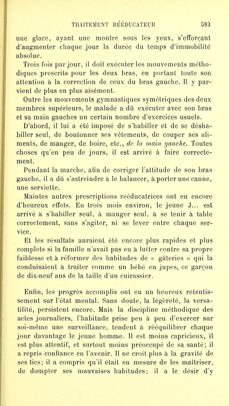 une glace, ayant une montre sous les yeux, s'efforcant d'augmenter chaque jour la duree du temps d'immobilite absolue. Trois fois par jour, il doit executerles mouvements metho- diques prescrits pour les deux bras, en porlant toute son attention a la correction de ceux du bras gauche. II y par- vient de plus en plus aisement. Outre les mouvements gymnastiques symetriques des deux membres superieurs, le malade a du executer avec son bras et sa main gauches un certain nombre d'exercices usuels. D'abord, il lui a ete impose de s'habiller et de se desha- biller seul, de boutonner ses vetements, de couper ses ali- ments, de manger, de boire, etc., de la main gauche. Toutes choses qu'en peu de jours, il est arrive a faire correcte- ment. Pendant la marche, afin de corriger l'attitude de son bras gauche, il a du s'astreindre a le balancer, a porter une canne, une serviette. Maintes autres prescriptions reeducatrices ont eu encore d'heureux effets. Eu trois mois environ, le jeune J... est arrive a s'habiller seul, a manger seul, a se tenir a table correctement, sans s'agiter, ni se lever entre chaque ser- vice. Et les resultats auraient etc encore plus rapides et plus complets si la famille n'avait pas eu a hitter contre sa propre faiblesse et a reformer des habitudes de « gateries » qui la conduisaient a traiter comme un bebe en jupes, ce gar^on de dix-neuf ans de la taille d'un cuirassier. Enfin, les progres accomplis ont eu un heureux retentis- sement sur Tetat mental. Sans doute, la legerete, la versa- tilite, persistent encore. Mais la discipline methodique des actes journaliers, l'habitude prise peu a peu d'exercer sur soi-meme une surveillance, tendent a reequilibrer chaque jour davantage le jeune homme. II est moins capricieux, il est plus attentif, et surtout moins preoccupe de sa sante; il a repris confiance en Tavenir. II ne croit plus a la gravite de ses tics; il a compris qu'il etait en mesure de les maitriser, de dompler ses mauvaises habitudes; il a le desir d'y