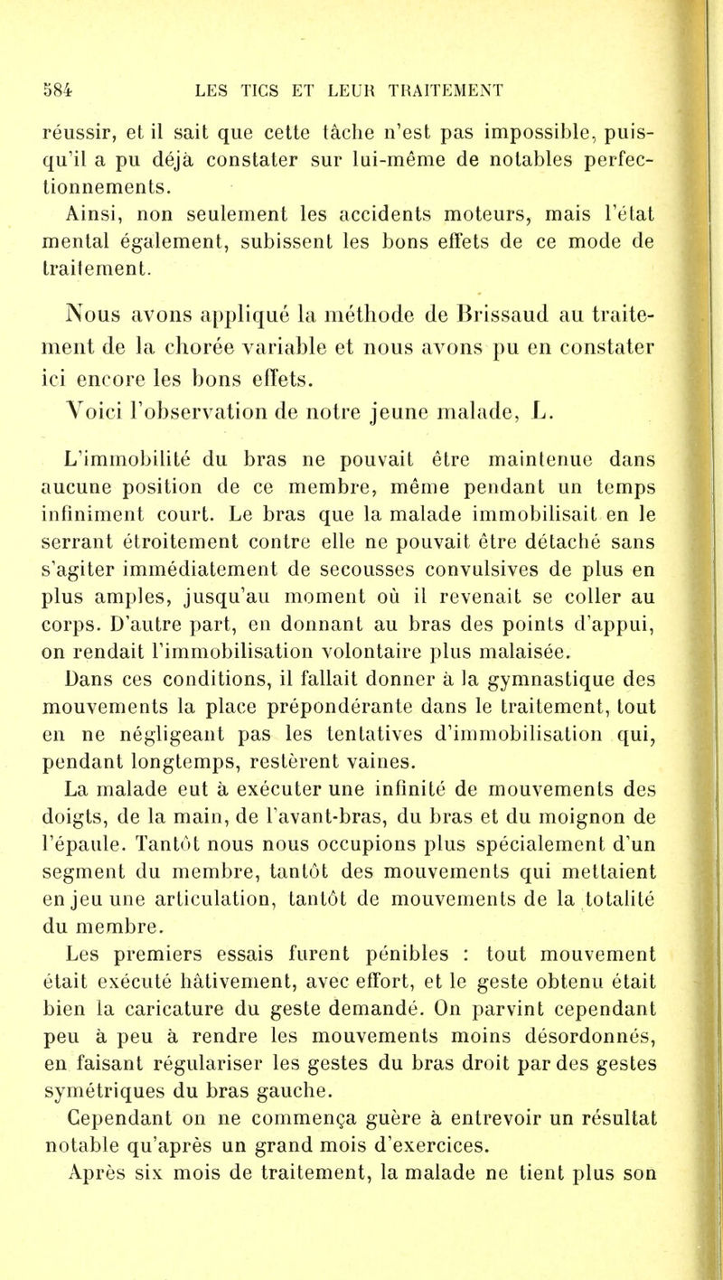 reussir, et il sait que cette tache n'est pas impossible, puis- qu'il a pu deja constater sur lui-meme de notables perfec- tionnements. Ainsi, non seulement les accidents moteurs, mais Tetat mental egalement, subissent les bons effets de ce mode de traitement. Nous avons applique la methode de Brissaud au traite- ment de la choree variable et nous avons pu en constater ici encore les bons efTets. Voici Fobservation de notre jeune malade, L. L'immobilite du bras ne pouvait etre maintenue dans aucune position de ce membre, meme pendant un temps infiniment court. Le bras que la malade immobilisait en le serrant etroitement contre elle ne pouvait etre detache sans s'agiter immediatement de secousses convulsives de plus en plus amples, jusqu'au moment ou il revenait se coller au corps. D'autre part, en donnant au bras des points d'appui, on rendait rimmobilisation volontaire plus malaisee. Dans ces conditions, il fallait donner a la gymnastique des mouvements la place preponderate dans le traitement, tout en ne negligeant pas les tentatives demobilisation qui, pendant longtemps, resterent vaines. La malade eut a executer une infinite de mouvements des doigts, de la main, de Tavant-bras, du bras et du moignon de l'epaule. Tantot nous nous occupions plus specialement d'un segment du membre, tantot des mouvements qui mettaient enjeuune articulation, tantot de mouvements de la totalite du membre. Les premiers essais furent penibles : tout mouvement etait execute hativement, avec effort, et le geste obtenu etait bien la caricature du geste demande. On parvint cependant peu a peu a rendre les mouvements moins desordonnes, en faisant regulariser les gestes du bras droit par des gestes symetriques du bras gauche. Cependant on ne commenga guere a entrevoir un resultat notable qu'apres un grand mois d'exercices. Apres six mois de traitement, la malade ne tient plus son