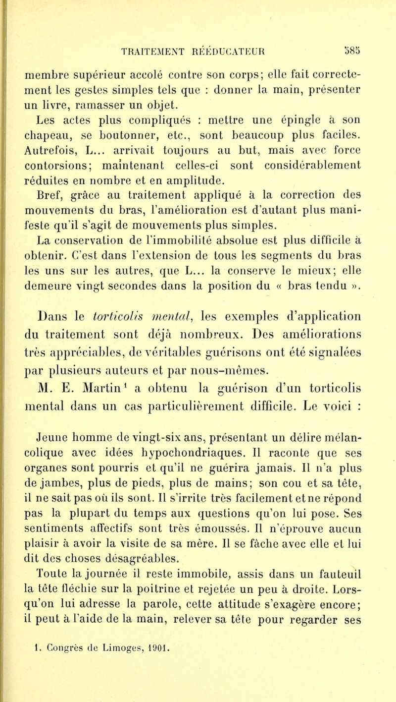 membre superieur aceole contre son corps; elle fait correcte- ment les gestes simples tels que : dormer la main, presenter un livre, ramasser un objet. Les actes plus compliques : mettre une epingle a son chapeau, se boutonner, etc., sont beaucoup plus faciles. Autrefois, L... arrivait toujours au but, mais avec force contorsions; maintenant celles-ci sont considerablement reduites en nombre et en amplitude. Bref, grace au traitement applique a la correction des mouvements du bras, famelioration est d'autant plus mani- feste qu'il s'agit de mouvements plus simples. La conservation de Timmobilite absolue est plus difficile a obtenir. C'est dans Fextension de tous les segments du bras les uns sur les autres, que L... la conserve le mieux; elle demeure vingt secondes dans la position du « bras tendu ». Dans le torticolis mental, les exemples d'application du traitement sont deja nombreux. Des ameliorations tres appreciables, de veritables guerisons ont ete signalees par plusieurs auteurs et par nous-memes. M. E. Martin1 a obtenu la guerison d'un torticolis mental dans un cas particulierement difficile. Le voici : Jeune homme de vingt-six ans, presentant un delire melan- colique avec idees hypochondriaques. II raconte que ses organes sont pourris et qu'il ne guerira jamais. II n'a plus de jambes, plus de pieds, plus de mains; son cou et sa tete, il ne sait pas ou ils sont. II s'irrite tres facilement etne repond pas la plupart du temps aux questions qu'on lui pose. Ses sentiments affectifs sont tres emousses. II n'eprouve aucun plaisir a avoir la visite de sa mere. II se fache avec elle et lui dit des choses desagreables. Toute la journee il reste immobile-, assis dans un fauteuil la tete flechie sur la poitrine et rejetee un peu a droite. Lors- qu'on lui adresse la parole, cette attitude s'exagere encore; il peut a faide de la main, relever sa tete pour regarder ses 1. Congres de Limoges, 1901.