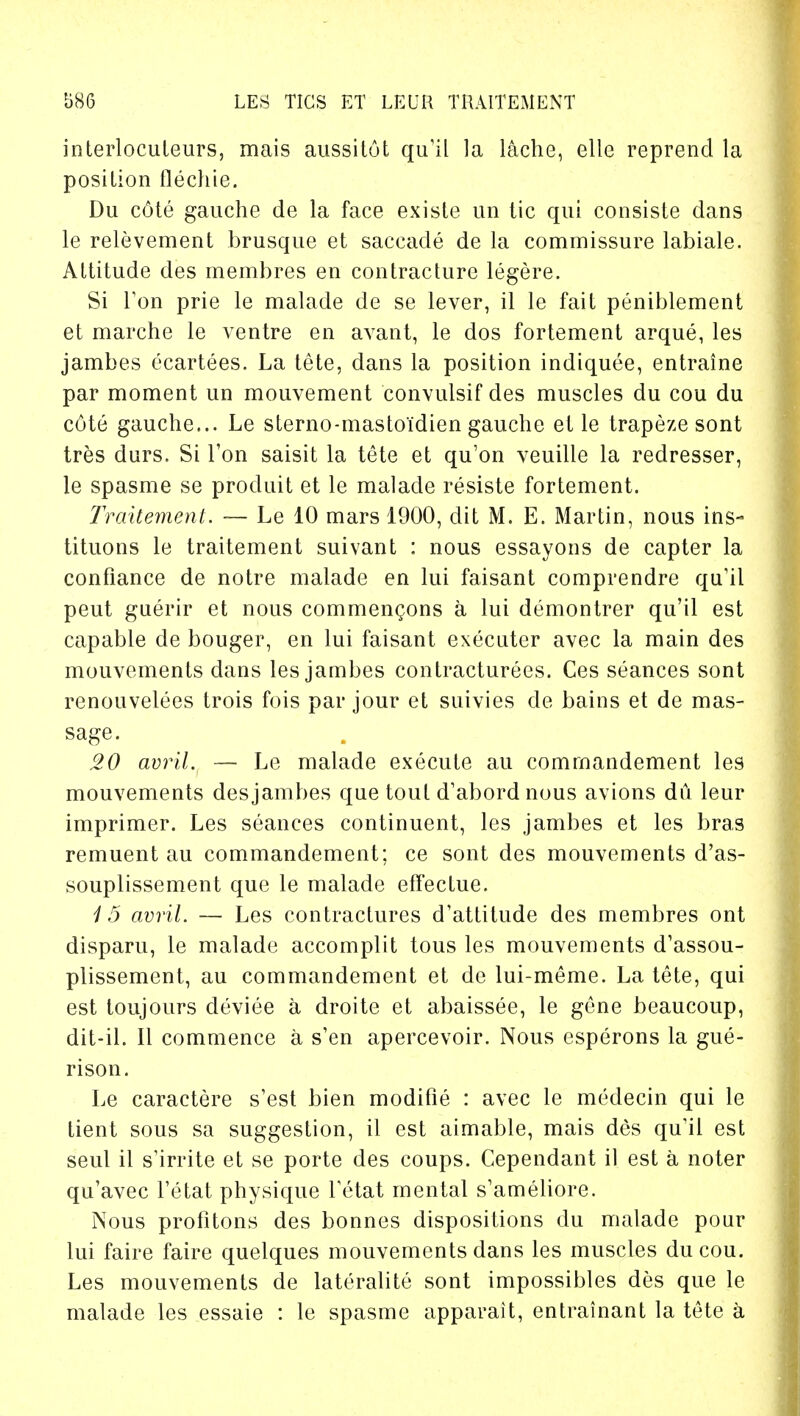 interlocuteurs, mais aussitut qu'il la laehe, elle reprend la position flechie. Du c6te gauche de la face existe un tic qui consiste dans le relevement brusque et saccade de la commissure labiale. Altitude des membres en contracture legere. Si Ton prie le malade de se lever, il le fait peniblement et marche le ventre en avant, le dos fortement arque, les jambes ecartees. La tete, dans la position indiquee, entraine par moment un mouvement convulsif des muscles du cou du c6te gauche... Le sterno-mastoidien gauche et le trapeze sont tres durs. Si Ton saisit la tete et qu'on veuille la redresser, le spasme se produit et le malade resiste fortement. Traitement. — Le 10 mars 1900, dit M. E. Martin, nous ins- tituons le traitement suivant ; nous essayons de capter la confiance de notre malade en lui faisant comprendre qu'il peut guerir et nous commencons a lui demontrer qu'il est capable de bouger, en lui faisant executer avec la main des mouvements dans les jambes contracturees. Ces seances sont renouvelees trois fois par jour et suivies de bains et de mas- sage. 20 avril. — Le malade execute au commandement les mouvements desjambes que tout d'abord nous avions du leur imprimer. Les seances continuent, les jambes et les bras remuent au commandement; ce sont des mouvements d'as- souplissement que le malade effectue. 15 avril. — Les contractures d'attitude des membres ont disparu, le malade accomplit tous les mouvements d'assou- plissement, au commandement et de lui-meme. La tete, qui est toujours deviee a droite et abaissee, le gene beaucoup, dit-il. II commence a s'en apercevoir. Nous esperons la gue- rison. Le caractere s'est bien modifie : avec le medecin qui le tient sous sa suggestion, il est aimable, mais des qu'il est seul il s'irrite et se porte des coups. Cependant il est a noter qu'avec l'etat physique Tetat mental s'ameliore. Nous profitons des bonnes dispositions du malade pour lui faire faire quelques mouvements dans les muscles du cou. Les mouvements de lateralite sont impossibles des que le malade les essaie : le spasme apparait, entrainant la tete a