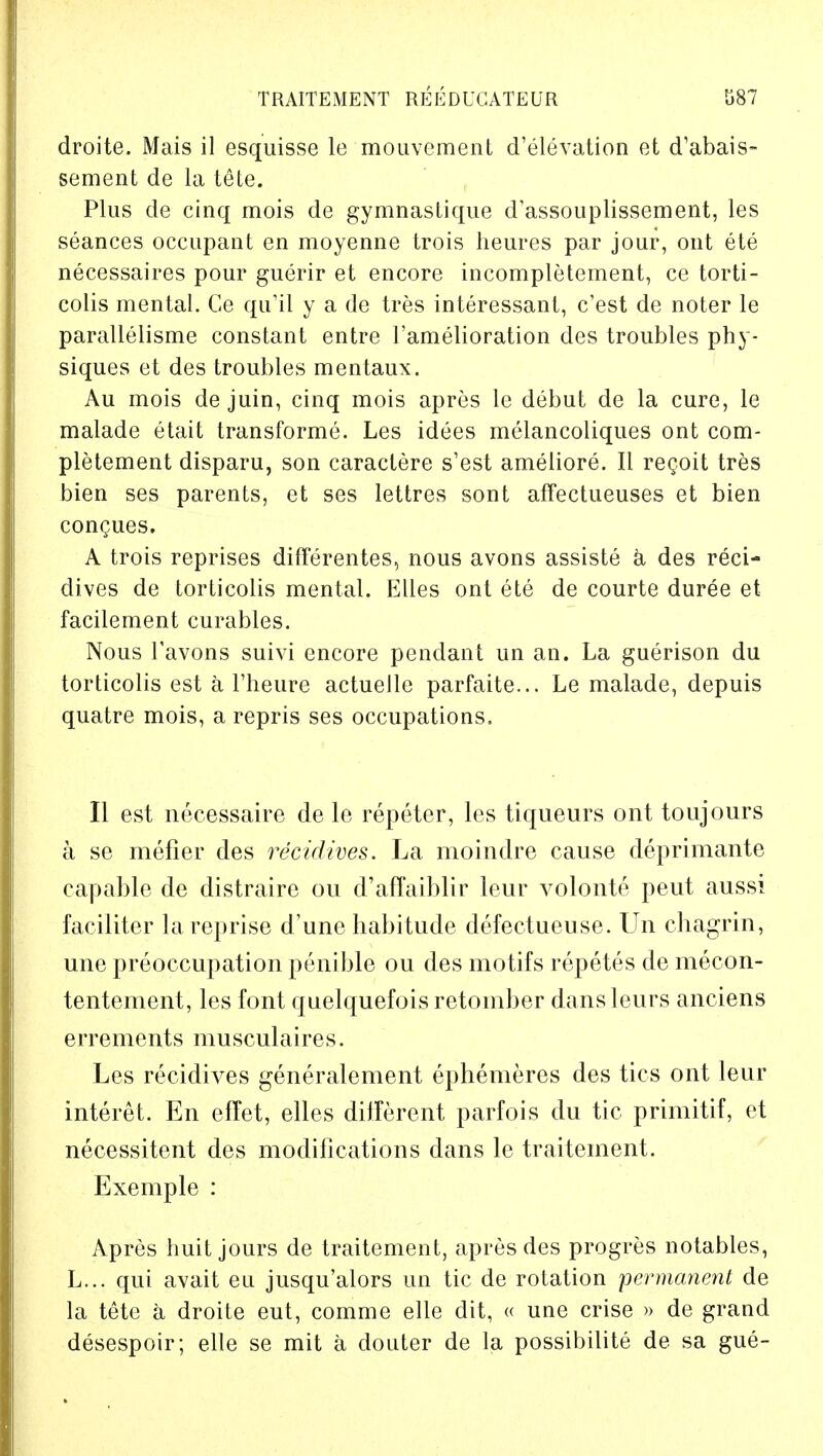 droite. Mais il esquisse le mouvement d'elevation et d'abais- sement de la tele. Plus de cinq mois de gymnastique d'assouplissement, les seances occupant en moyenne trois heures par jour, out ete necessaires pour guerir et encore incompletement, ce torti- colis mental. Ce qu'il y a de tres interessant, c'est de noter le parallelisme constant entre l'amelioration des troubles phy- siques et des troubles mentaux. Au mois de juin, cinq mois apres le debut de la cure, le malade etait transforme. Les idees melancoliques ont com- pletement disparu, son caractere s'est ameliore. II recoit tres bien ses parents, et ses lettres sont affectueuses et bien congues. A trois reprises differentes, nous avons assiste a des reci- dives de torticolis mental. Elles ont ete de courte duree et facilement curables. Nous Tavons suivi encore pendant un an. La guerison du torticolis est a l'heure actuelle parfaite... Le malade, depuis quatre mois, a repris ses occupations, II est necessaire de le repeter, les liqueurs ont toujours a se mefier des recidives. La moindre cause deprimante capable de distraire ou d'affaiblir leur volonte peut aussi faciliter la reprise d'une habitude defectueuse. Un chagrin, une preoccupation penible ou des motifs repetes de mecon- tentement, les font quelquefois retomber dans leurs anciens errements musculaires. Les recidives generalement ephemeres des tics ont leur interet. En efTet, elles different parfois du tic primitif, et necessitent des modifications dans le traitement. Exemple : Apres huit jours de traitement, apres des progres notables, L... qui avait eu jusqu'alors un tic de rotation permanent de la tetc a droite eut, comme elle dit, « une crise » de grand desespoir; elle se mit a douter de la possibilite de sa gue-