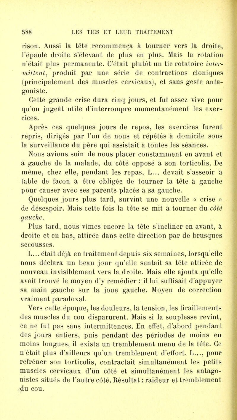 rison. Aussi la tete recommence a tourner vers la droite, Tepaule droite s'elevant de plus en plus. Mais la rotation n'etait plus permanente. C'etait plutot un tic rotatoire inter- mittent, produit par une serie de contractions cloniques (principalement des muscles cervicaux), et sans geste anta- goniste. Cette grande crise dura cinq jours, et fut assez vive pour qu'on jugeat utile d'interrompre momentanement les exer- cices. Apres ces quelques jours de repos, les exercices furent repris, diriges par Tun de nous et repetes a domicile sous la surveillance du pere qui assistait a toutes les seances. Nous avions soin de nous placer constamment en avant et a gauche de la malade, du c6te oppose a son torticolis. De meme, chez elle, pendant les repas, L... devait s'asseoir a table de facon a etre obligee de tourner la tete a gauche pour causer avec ses parents places a sa gauche. Quelques jours plus tard, survint une nouvelle « crise » de desespoir. Mais cette fois la tete se mit a tourner du cote gauche. Plus tard, nous vimes encore la tete s'incliner en avant, a droite et en bas, attiree dans cette direction par de brusques secousses. L... etait deja en traitement depuis six semaines, lorsqu'elle nous declara un beau jour qu'elle sentait sa tete attiree de nouveau invisiblement vers la droite. Mais elle ajouta qu'elle avait trouve le moyen d'y remedier : il lui suffisait d'appuyer sa main gauche sur la joue gauche. Moyen de correction vraiment paradoxal. Vers cette epoque, les douleurs, la tension, les tiraillements des muscles du cou disparurent. Mais si la souplesse revint, ce ne fut pas sans intermittences. En effet, d'abord pendant des jours entiers, puis pendant des periodes de moins en moins longues, il exista un tremblement menu de la tete. Ce n'etait plus d'ailleurs qu'un tremblement d'effort. L..., pour refrener son torticolis, contractait simultanement les petits muscles cervicaux d'un cote et simultanement les antago- nistes situes de Tautre cote. Resultat: raideur et tremblement du cou.