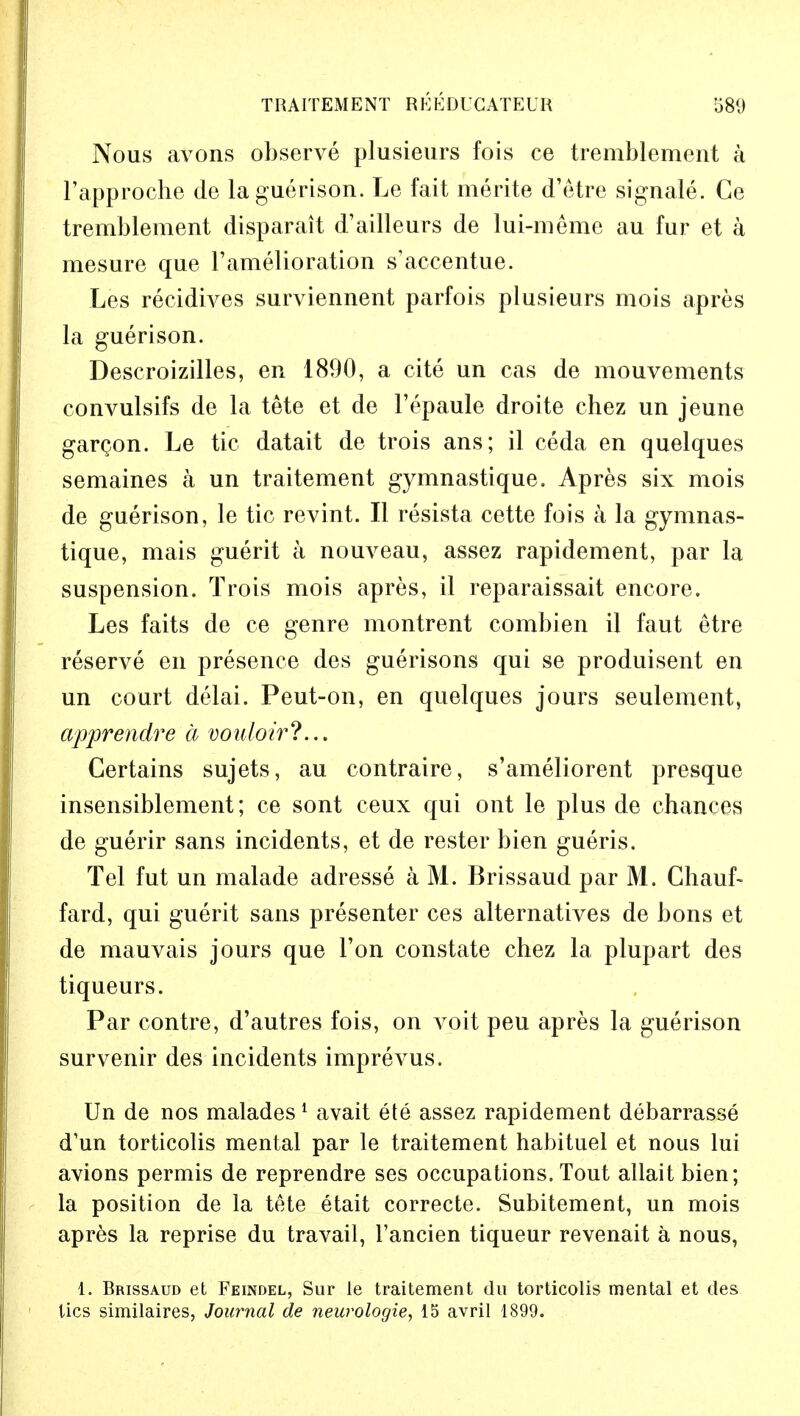 TRAITEMENT RIJEDUGATEUH 580 Nous avons observe plusieurs fois ce tremblement a l'approche de la guerison. Le fait merite d'etre signale. Ce tremblement disparait d'ailleurs de lui-meme au fur et a mesure que l'amelioration s'accentue. Les recidives surviennent parfois plusieurs mois apres la guerison. Descroizilles, eR 1890, a cite un cas de mouvements convulsifs de la tete et de l'epaule droite chez un jeune gargon. Le tic datait de trois ans; il ceda en quelques semaines a un traitement gymnastique. Apres six mois de guerison, le tic revint. II resista cette fois a la gymnas- tique, mais guerit a nouveau, assez rapidement, par la suspension. Trois mois apres, il reparaissait encore. Les faits de ce genre montrent combien il faut etre reserve en presence des guerisons qui se produisent en un court delai. Peut-on, en quelques jours seulement, apprendre a vouloir?... Certains sujets, au contraire, s'ameliorent presque insensiblement; ce sont ceux qui ont le plus de chances de guerir sans incidents, et de rester bien gueris. Tel fut un malade adresse a M. Brissaud par M. Chauf- fard, qui guerit sans presenter ces alternatives de bons et de mauvais jours que Ton constate chez la plupart des tiqueurs. Par contre, d'autres fois, on voit peu apres la guerison survenir des incidents imprevus. Un de nos malades 1 avait ete assez rapidement debarrasse d'un torticolis mental par le traitement habituel et nous lui avions permis de reprendre ses occupations. Tout allait bien; la position de la tete etait correcte. Subitement, un mois apres la reprise du travail, l'ancien tiqueur revenait a nous, 1. Brissaud et Feindel, Sur le traitement du torticolis mental et des tics similaires, Journal de neurologie, 15 avril 1899.