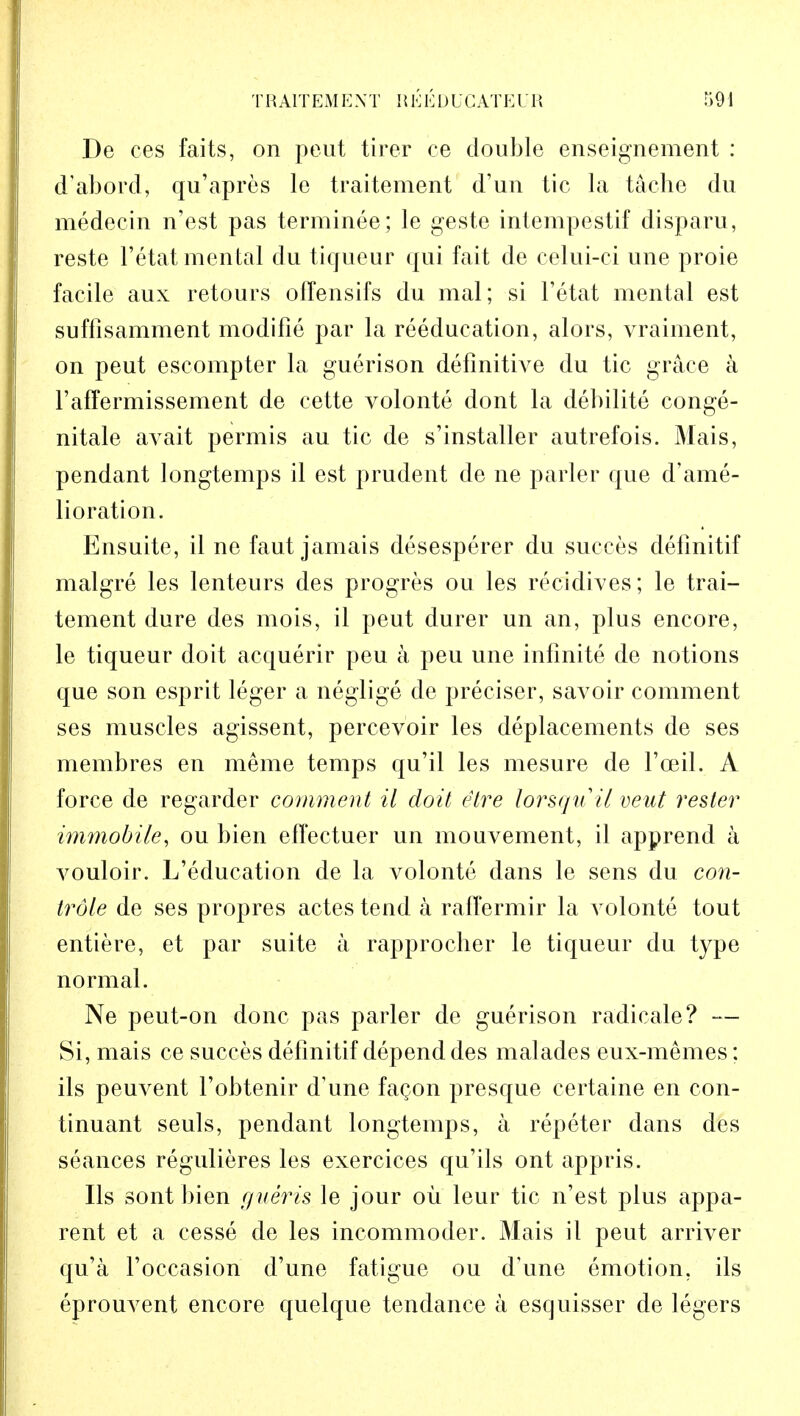 De ces faits, on peut tirer ce double enseignement : d'abord, qu'apres le traitement d'un tic la tache du medecin n'est pas terminee; le geste intempestif disparu, reste l'etat mental du tiqueur qui fait de celui-ci une proie facile aux retours ofTensifs du mal; si l'etat mental est suffisamment modifie par la reeducation, alors, vraiment, on peut escompter la guerison definitive du tic grace a 1'affermissement de cette volonte dont la debilite conge- nitale avait permis au tic de s'installer autrefois. Mais, pendant longtemps il est prudent de ne parler que d'ame- lioration. Ensuite, il ne faut jamais desesperer du succes defmitif malgre les lenteurs des progres ou les recidives; le trai- tement dure des mois, il peut durer un an, plus encore, le tiqueur doit acquerir peu a peu une infinite de notions que son esprit leger a neglige de preciser, savoir comment ses muscles agissent, percevoir les deplacements de ses membres en meme temps qu'il les mesure de Fceil. A force de regarder comment il doit etre lorsqu'il veut rester immobile, ou bien effectuer un mouvement, il apprend a A^ouloir. L'education de la volonte dans le sens du con- trole de ses propres actes tend a raffermir la volonte tout entiere, et par suite a rapprocber le tiqueur du type normal. Ne peut-on done pas parler de guerison radicale? — Si, mais ce succes defmitif depend des malades eux-memes; ils peuvent l'obtenir d'une fagon presque certaine en con- tinuant seuls, pendant longtemps, a repeter dans des seances regulieres les exercices qu'ils ont appris. Ils sont bien gueris le jour ou leur tic n'est plus appa- rent et a cesse de les incommoder. Mais il peut arriver qu'a l'occasion d'une fatigue ou d'une emotion, ils eprouvent encore quelque tendance a escjuisser de legers