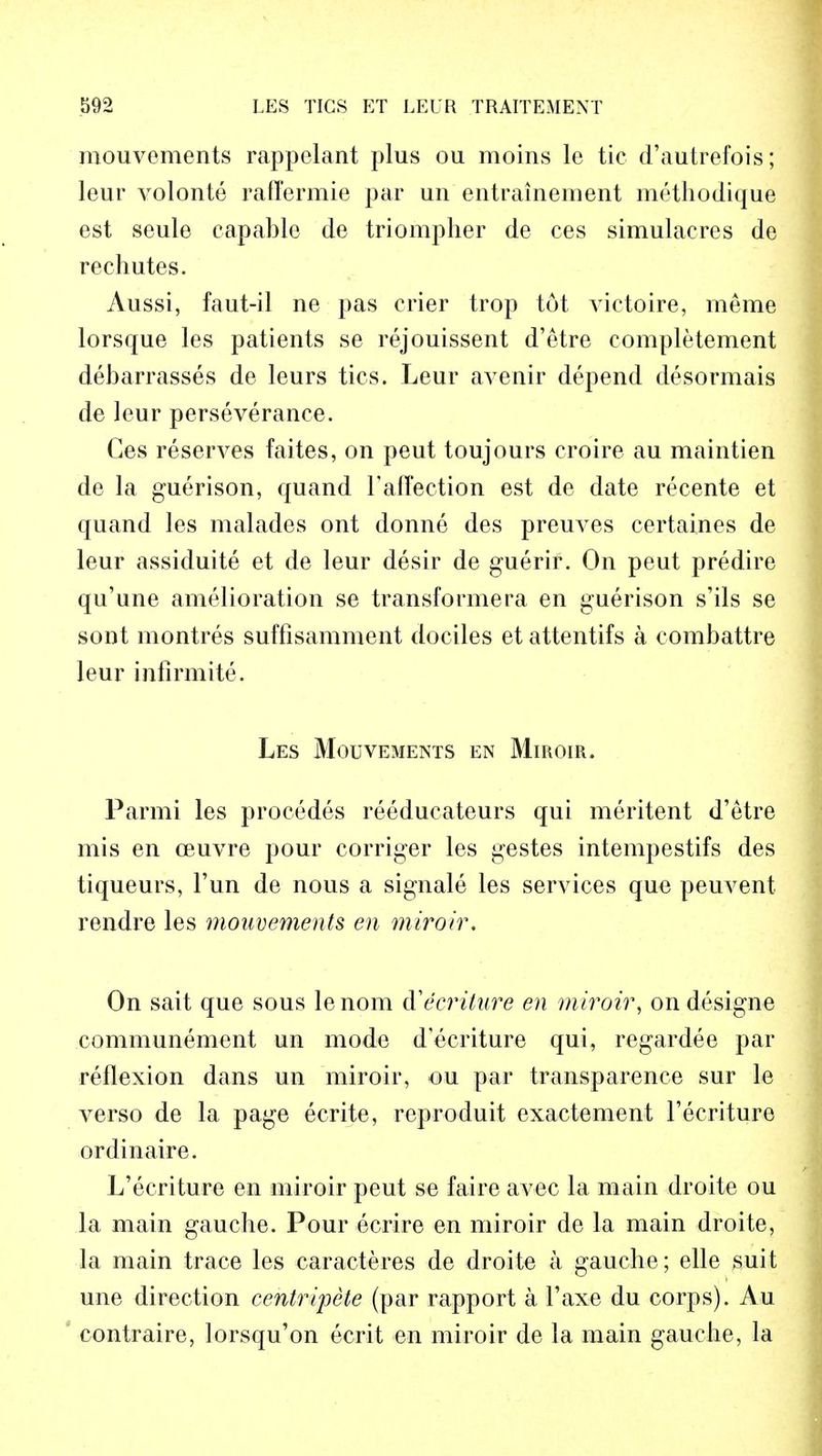 mouvements rappelant plus ou moins le tic d'autrefois; leur volonte raffermie par un entrainement methodique est seule capable de triompher de ces simulacres de rechutes. Aussi, faut-il ne pas crier trop tut vietoire, lneme lorsque les patients se rejouissent d'etre completement debarrasses de leurs tics. Leur avenir depend desormais de leur perseverance. Ces reserves faites, on peut toujours croire au maintien de la guerison, quand F affection est de date recente et quand les malades ont donne des preuves certaines de leur assiduite et de leur desir de guerir. On peut predire qu'une amelioration se transformera en guerison s'ils se sont montres suffisamment dociles et attentifs a combattre leur infirmite. Les Mouvements en Miroir, Parmi les procedes reeducateurs qui meritent d'etre mis en ceuvre pour corriger les gestes intempestifs des tiqueurs, Tun de nous a signale les services que peuvent rendre les mouvements en miroir. On sait que sous lenom d'ecriture en miroir, ondesigne communement un mode decriture qui, regardee par reflexion dans un miroir, ou par transparence sur le verso de la page ecrite, reproduit exactement l'ecriture ordinaire. L'ecriture en miroir peut se faire avec la main droite ou la main gauche. Pour ecrire en miroir de la main droite, la main trace les caracteres de droite a gauche; elle suit une direction centripete (par rapport a l'axe du corps). Au contraire, lorsqu'on ecrit en miroir de la main gauche, la