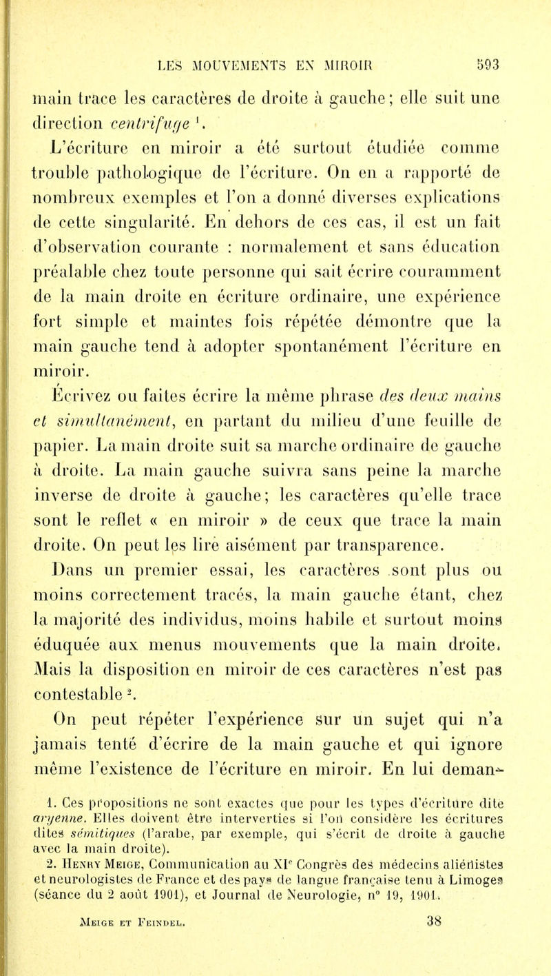 main trace les caracteres de droite a gauche; elle suit une direction centrifuge '. L'ecriture en miroir a ete surtout etudiee comme trouble pathologique de l'ecriture. On en a rapporte de nombreux exemples et Ton a donne diverses explications de cette singularite. En dehors de ces cas, il est un fait d'observation courante : normalement et sans education prealable chez toute personne qui sait ecrire couramment de la main droite en ecriture ordinaire, une experience fort simple et maintes fois repetee demontre que la main gauche tend a adopter spontanement l'ecriture en miroir. Ecrivez ou faites ecrire la meme phrase des deux mains el simullanement, en partant du milieu d'une feuille de papier. La main droite suit sa marche ordinaire de gauche a droite. La main gauche suivra sans peine la marche inverse de droite a gauche; les caracteres qu'elle trace sont le reflet « en miroir » de ceux que trace la main droite. On peut les lire aisement par transparence. Dans un premier essai, les caracteres sont plus ou moins correctement traces, la main gauche etant, chez la majorite des individus, moins habile et surtout moins eduquee aux menus mouvements que la main droite, Mais la disposition en miroir de ces caracteres n'est pas contestable 2. On peut repeter l'experience sur un sujet qui n'a jamais tente d'ecrire de la main gauche et qui ignore meme l'existence de l'ecriture en miroir. En lui deman^ 1. Ces propositions ne sont exactes que pour les types d'ecritiire elite avyenne. Elles cloivent etre intervertics si Vow considere les ecritures dites semitiques (l'arabe, par exemple, qui s'ecrit de droite a gauche avec la main droite). 2. Henry Meige, Communication au XIe Congres des medecins aliertistes et neurologistes de France et des pays de langue fran^aiee tenu a Limoges (seance du 2 aout 1901), et Journal de Neurologie, n° 19, 1901* Meige et Feindel. ■AH