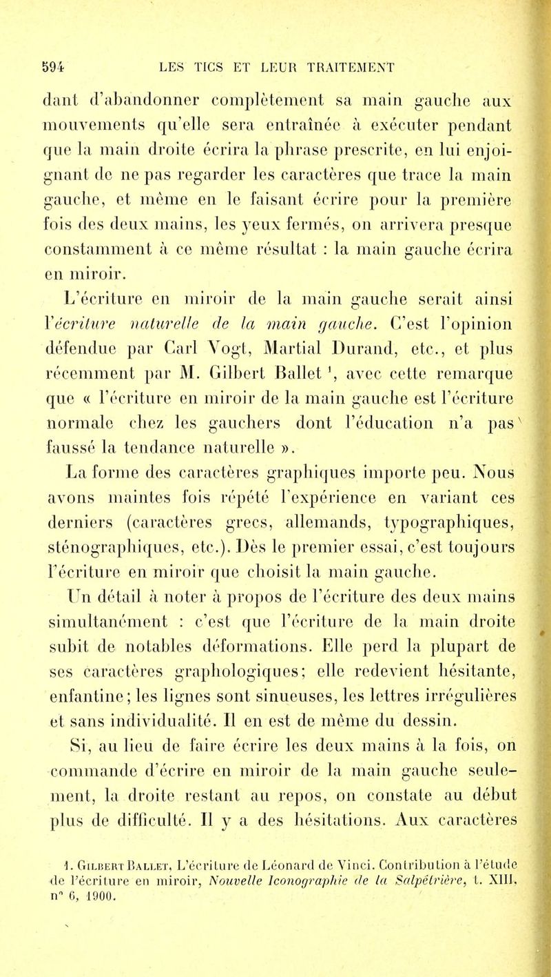 dant d'abandormer completement sa main gauche aux mouvements qu'elle sera entrainee a executer pendant que la main droite ecrira la phrase prescrite, en lui enjoi- gnarit de ne pas regarder les caracteres que trace la main gauche, et raeme en le faisant ecrire pour la premiere fois des deux mains, les yeux fermes, on arrivera presque constamment a ce meme resultat : la main gauche ecrira en miroir. L'ecriture en miroir de la main gauche serait ainsi Yecriture naturelle de la main gauche. G'est 1'opinion defendue par Carl Vogt, Martial Durand, etc., et plus recemment par M. Gilbert Ballet J, avec cette remarque que « l'ecriture en miroir de la main gauche est Tecriture normale chez les gauchers dont Feducation n'a pasx fausse la tendance naturelle ». La forme des caracteres graphiques importe peu. Nous avons maintes fois repete Texperience en variant ces derniers (caracteres grecs, allemands, typographiques, stenographiques, etc.). Des le premier essai, c'est toujours l'ecriture en miroir que choisit la main gauche. Un detail a noter a propos de Fecriture des deux mains simultanement : c'est que Fecriture de la main droite subit de notables deformations. Elle perd la plupart de ses caracteres graphologiques; elle redevient hesitante, enfantine; les lignes sont sinueuses, les lettres irregulieres et sans individualite. II en est de meme du dessin. Si, au lieu de faire ecrire les deux mains a la fois, on commande d'ecrire en miroir de la main gauche seule- ment, la droite restant au repos, on constate au debut plus de difliculte. II y a des hesitations. Aux caracteres \. Gilbert Ballet, L'ecrilure de Leonard de Vinci. Contribution a l'etude de l'ecriture en miroir, Nouvelle Iconographie de la Salpetriere, t. XIII. nn 6, 1900.