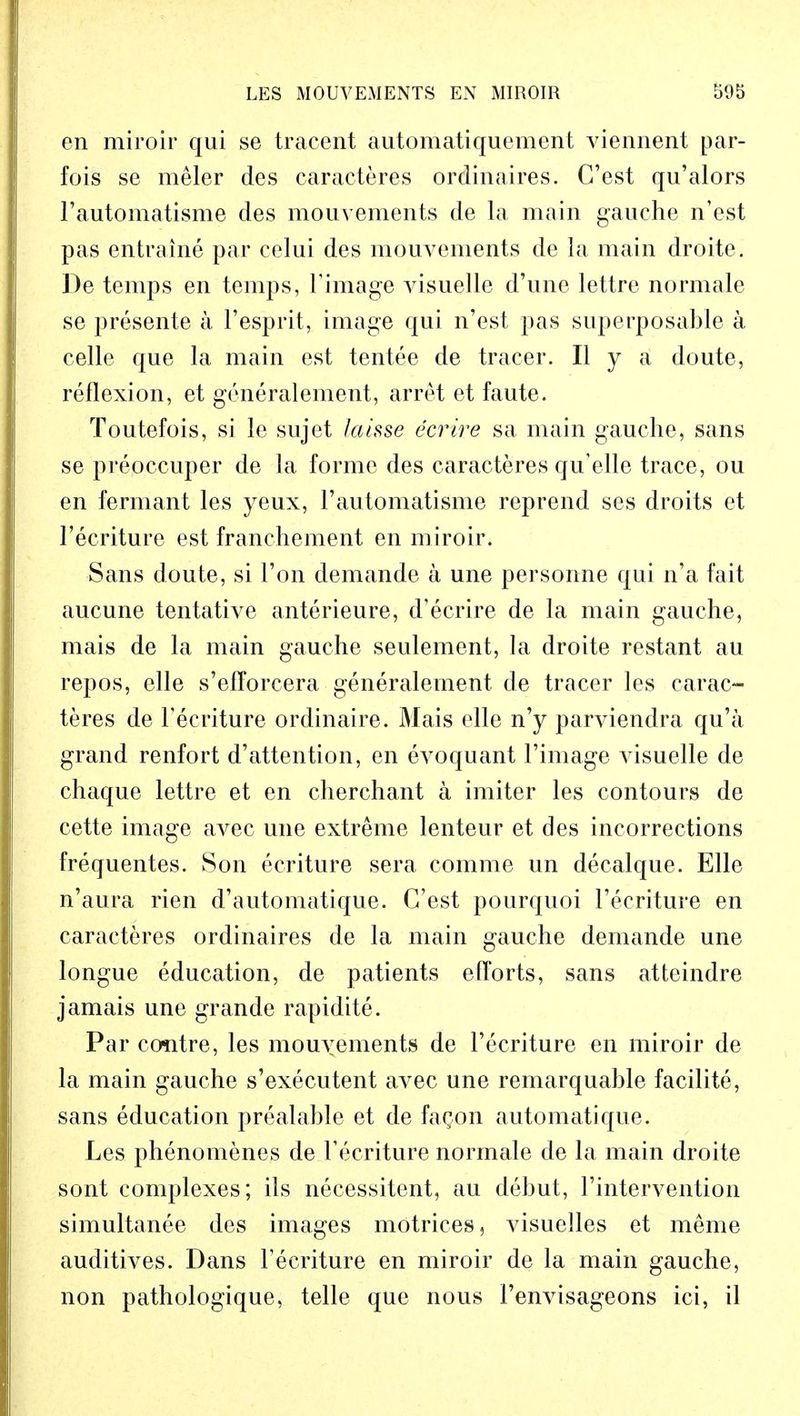en miroir qui se tracent automatiquement viennent par- fois se meler des caracteres orclinaires. G'est qu'alors l'automatisme des mouvements de la main gauche n'est pas entraine par celui des mouvements de ia main droite. De temps en temps, Fimage visuelle d'une lettre normale se presente a Fesprit, image qui n'est pas superposable a celle que la main est tentee de tracer. II y a doute, reflexion, et generalement, arret et faute. Toutefois, si le sujet Jahse ecrire sa main gauche, sans se preoccuper de la forme des caracteres qu'elle trace, ou en fermant les yeux, rautomatisme reprend ses droits et Fecriture est franchement en miroir. Sans doute, si Ton demande a une personne qui n'a fait aucune tentative anterieure, d'ecrire de la main gauche, mais de la main gauche seulement, la droite restant au repos, elle s'efforcera generalement de tracer les carac- teres de Fecriture ordinaire. Mais elle n'y parviendra qu'a grand renfort d'attention, en evoquant Fimage visuelle de chaque lettre et en cherchant a imiter les contours de cette image avec une extreme lenteur et des incorrections frequentes. Son ecriture sera comme un decalque. Elle n'aura rien d'automatique. C'est pourquoi l'ecriture en caracteres ordinaires de la main gauche demande une longue education, de patients efforts, sans atteindre jamais une grande rapidite. Par centre, les mouvements de l'ecriture en miroir de la main gauche s'executent avec une remarquable facilite, sans education prealable et de fagon automatique. Les phenomenes de Fecriture normale de la main droite sont complexes; ils necessitent, au debut, 1'intervention simultanee des images motriees, visuelles et meme auditives. Dans Fecriture en miroir de la main gauche, non pathologique, telle que nous Fenvisageons ici, il