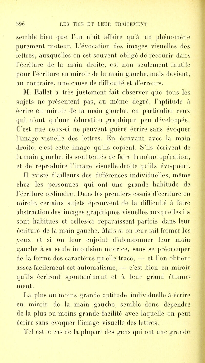 semble blen quo Ton h'ait affaire qu'a un phenomene purement moteur. L'evocation des images visuelles des lettres, auxquelles on est souvent oblige de recoiirir dans l'ecriture de la main droite, est non seulement inutile pour l'ecriture en miroir de la main gauche, mais devient, au contraire, une cause de difficulte et d'erreurs. M. Ballet a tres justement fait observer que tous les sujets ne presentent pas, au meme degre, F aptitude a 6crire en miroir de la main gauche, en particulier ceux qui n'ont qu'une education graphique peu developpee. C'est que ceux-ci ne peuvent guere ecrire sans evoquer l'image visuelle des lettres. En eerivant avec la main droite, c'est cette image qu'ils copient. S'ils ecrivent de la main gauche, ils sonttentes de faire la meme operation, et de reproduire l'image visuelle droite qu'ils evoquent. II existe d'ailleurs des differences individuelles, meme chez les personnes qui ont une grande habitude de l'ecriture ordinaire. Dans les premiers essais d'ecriture en miroir, certains sujets eprouvent de la difficulte a faire abstraction des images graphiques visuelles auxquelles ils sont habitues et celles-ci reparaissent parfois dans leur ecriture de la main gauche. Mais si on leur fait fermer les yeux et si on leur enjoint d'abandonner leur main gauche a sa seule impulsion motrice, sans se preoccuper de la forme des caracteres qu'elle trace, — et l'on obtient assez facilement cet automatisme, — c'est bien en miroir qu'ils ecriront spontanement et a leur grand etonne- ment. La plus ou moins grande aptitude individuelle a ecrire en miroir de la main gauche, semble done dependre de la plus ou moins grande facilite avec laquelle on peut ecrire sans evoquer l'image visuelle des lettres. Tel est le cas de la plupart des gens qui ont une grande