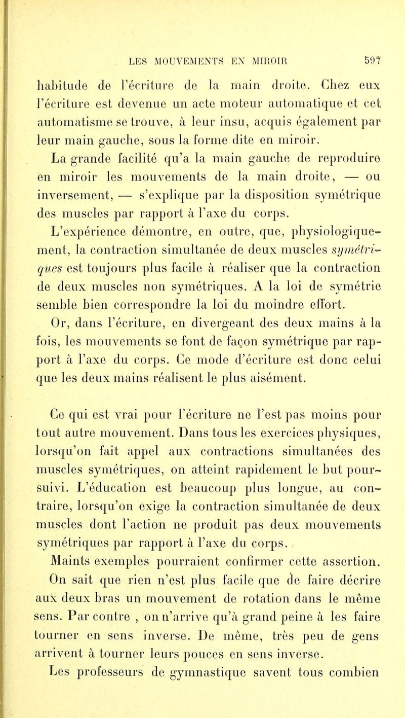 habitude de l'ecriture de la main droite. Chez eux l'ecriture est devenue un acte moteur automatique et cet automatisme se trouve, a lour insu, acquis egalement par leur main gauche, sous la forme dite en miroir. La grande facilite qu'a la main gauche de reproduire en miroir les mouvements de la main droite, — ou inversement, — s'explique par la disposition symetrique des muscles par rapport a l'axe du corps. L'experienee demontre, en outre, que, physiologique- ment, la contraction simultanee de deux muscles symetri- ques est toujours plus facile a realiser que la contraction de deux muscles non symetriques. A la loi de symetrie semble bien corresponds la loi du moindre effort. Or, dans l'ecriture, en divergeant des deux mains a la fois, les mouvements se font de fa^on symetrique par rap- port a l'axe du corps. Ce mode d'ecriture est done celui que les deux mains realisent le plus aisement. Ce qui est vrai pour l'ecriture ne Test pas moins pour tout autre mouvement. Dans tousles exereices physiques, lorsqu'on fait appel aux contractions simultanees des muscles symetriques, on atteint rapidement le but pour- suivi. L'education est beaucoup plus longue, au con- traire, lorsqu'on exige la contraction simultanee de deux muscles dont Taction ne produit pas deux mouvements symetriques par rapport a l'axe du corps. Maints exemples pourraient confirmer cette assertion. On sait que rien n'est plus facile que de faire decrire aux deux bras un mouvement de rotation dans le meme sens. Par contre , onn'arrive qu'a grand peine a les faire tourner en sens inverse. De meme, tres peu de gens arrivent a tourner leurs pouces en sens inverse. Les professeurs de gymnastique savent tous combien
