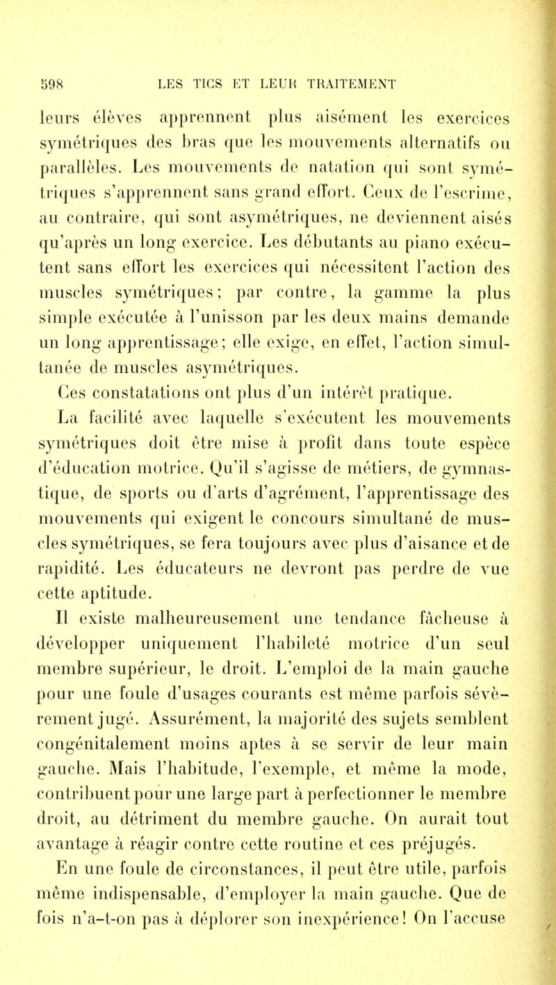 leurs eleves apprennent plus aisement les exercices symetriques des bras que les mouvements alternatifs ou paralleled. Les mouvements de natation qui sont syme- triques s'apprennent sans grand effort. Ceux de l'escrime, au contraire, qui sont asymetriques, ne deviennent aises qu'apres un long exercice. Les debutants au piano execu- tent sans effort les exercices qui necessitent Taction des muscles symetriques; par contre, la gamme la plus simple executee a l'unisson par les deux mains demande un long apprentissage; elle exigc, en effet, Faction simul- tanee de muscles asymetriques. Ces constatations ont plus d'un interet pratique. La facilite avec laquelle s'executent les mouvements symetriques doit etre mise a profit dans toute espece d'education motrice. Qu'il s'agisse de metiers, de gymnas- tique, de sports ou d'arts d'agrement, Vapprentissage des mouvements qui exigent le concours simultane de mus- cles symetriques, se fera toujours avec plus d'aisance et de rapidite. Les educateurs ne devront pas perdre de vue cette aptitude. II existe malheureusement unc tendance facheuse a developper uniquement Fhabilete motrice d'un seul membre superieur, le droit. L'emploi de la main gauche pour une foule d'usages courants est meme parfois seve- rement juge. Assurement, la majorite des sujets semblent congenitalement moins aptes a se servir de leur main gauche. Mais Fhabitude, Texemple, et meme la mode, contribuent pour une large part a perfectionner le membre droit, au detriment du membre gauche. On aurait tout avantage a reagir contre cette routine et ces prejuges. En une foule de circonstances, il peut etre utile, parfois meme indispensable, d'employer la maiu gauche. Que de fois n'a-t-on pas a deplorer son inexperience! On Yaccuse
