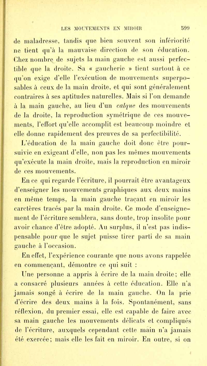 de maladresse, tandis que bien souvent son inferiorite ne tient qu'a la mauvaise direction de son education. Chez nombre de sujets la main gauche est aussi perfec- tible que la droite. Sa « gaucherie » tient surtout a ce qu'on exige d'elle Vexecution de mouvements superpo- sables a ceux de la main droite, et qui sont generalement contraires a ses aptitudes naturelles. Mais si Ton demande a la main gauche, au lieu d'un caique des mouvements de la droite, la reproduction symetrique de ces mouve- ments, 1'efTort qu'elle accomplit est beaucoup moindre et elle donne rapidement des preuves de sa perfectibilite. L'education de la main gauche doit done etre pour- suivie en exigeant d'elle, non pas les memes mouvements qu'execute la main droite, mais la reproduction enmiroir de ces mouvements. En ce qui regarde l'ecriture, il pourrait etre avantageux d'enseigner les mouvements graphiques aux deux mains en meme temps, la main gauche tra^ant en miroir les carcteres traces par la main droite. Ce mode d'enseigne- ment de l'ecriture semblera, sans doute, trop insolite pour avoir chance d'etre adopte. Au surplus, il n'est pas indis- pensable pour que le sujet puisse tirer parti de sa main gauche a 1'occasion. En effet, l'experience courante que nous avons rappelee en commenQant, demontre ce qui suit : Une personne a appris a ecrire de la main droite; elle a consacre plusieurs annees a cette education. Elle n'a jamais songe a ecrire de la main gauche. On la prie d'ecrire des deux mains a la fois. Spontanement, sans reflexion, du premier essai, elle est capable de faire avec sa main gauche les mouvements delicats et compliques de l'ecriture, auxquels cependant cette main n'a jamais ete exercee; mais elle les fait en miroir. En outre, si on i