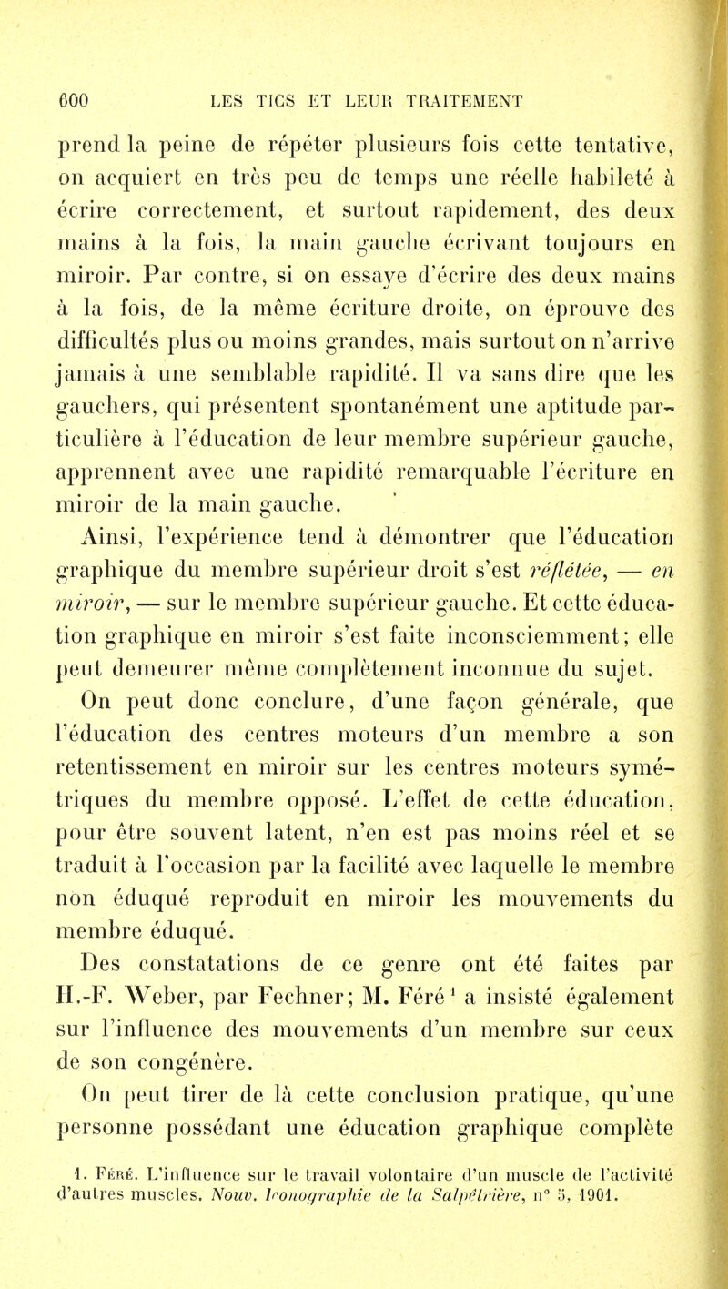 prend la peine de repeter plusieurs fois cette tentative, on acquiert en tres peu de temps une reelle habilete a ecrire correctement, et surtout rapidement, des deux mains a la fois, la main gauche ecrivant toujours en miroir. Par eontre, si on essaye d'ecrire des deux mains a la fois, de la mcme ecriture droite, on eprouve des difflcultes plus ou moins grandes, mais surtout on n'arrive jamais a une semblable rapidite. II va sans dire que les gauchers, qui presentent spontanement une aptitude par- ticuliere a 1'education de leur membre superieur gauche, apprennent avec une rapidite remarquable Feeriture en miroir de la main gauche. Ainsi, l'experience tend a demontrer que Feducation graphique du membre superieur droit s'est re fie tee, — en miroir, — sur le membre superieur gauche. Et cette educa- tion graphique en miroir s'est faite inconsciemment; elle peut demeurer meme completement inconnue du sujet. On peut done conclure, d'une fagon generale, que reducation des centres moteurs d'un membre a son retentissement en miroir sur les centres moteurs syme- triques du membre oppose. L'effet de cette education, pour etre souvent latent, n'en est pas moins reel et se traduit a Foccasion par la facilite avec laquelle le membre non eduque reproduit en miroir les mouvements du membre eduque. Des constatations de ce genre ont ete faites par II,-F. Weber, par Fechner; M. Fere1 a insiste egalement sur Finfluence des mouvements d'un membre sur ceux de son congenere. On peut tirer de la cette conclusion pratique, qu'une personne possedant une education graphique complete 1. Fere. L'influence sur le travail volonlaire d'un muscle de l'activite d'autres muscles. Nouv. lronographie de la Salpttriere, n° 5, 1901.