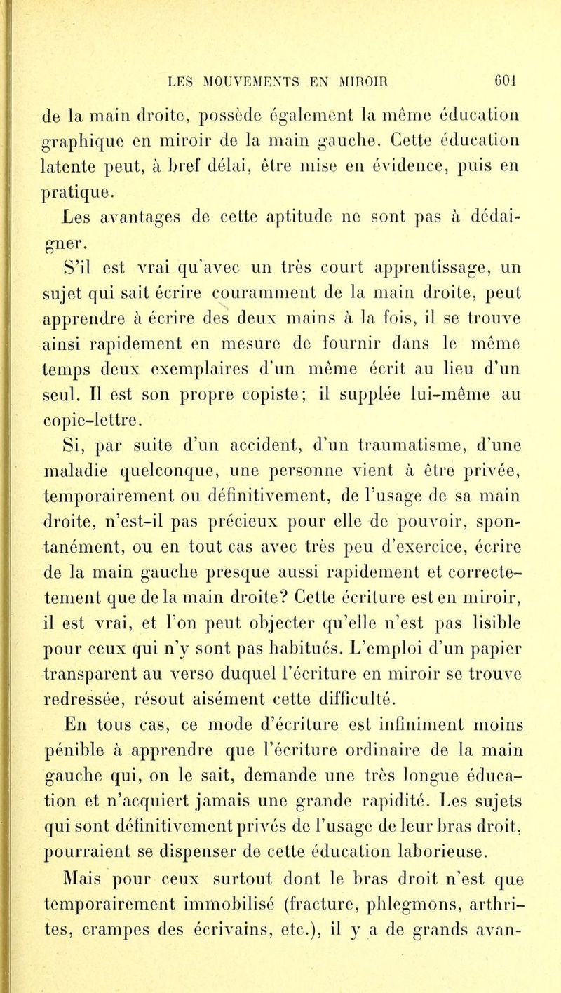 de la main droite, possede egalement la meme education graphique en miroir de la main gauche. Gette education latente pent, a bref delai, etre mise en evidence, puis en pratique. Les aArantages de cette aptitude ne sont pas a dedai- gner. S'il est vrai qu'avec un tres court apprentissage, un sujet qui sait ecrire couramment de la main droite, peut apprendre a ecrire des deux mains a la fois, il se trouve ainsi rapidement en mesure de fournir dans le meme temps deux exemplaires d'un meme ecrit au lieu d'un seul. II est son propre copiste; il supplee lui-meme au copie-lettre. Si, par suite d'un accident, d'un traumatisme, d'une maladie quelconque, une personne vient a etre privee, temporairement ou defmitivement, de 1'usage de sa main droite, n'est-il pas precieux pour elle de pouvoir, spon- tanement, ou en tout cas avec tres pcu d'exercice, ecrire de la main gauche presque aussi rapidement et correcte- tement que de la main droite? Cette ecriture est en miroir, il est vrai, et Ton peut objecter qu'elle n'est pas lisihle pour ceux qui n'y sont pas habitues. L'emploi d'un papier transparent au verso duquel l'ecriture en miroir se trouve redressee, resout aisement cette difficulte. En tous cas, ce mode d'ecriture est infiniment moins penible a apprendre que l'ecriture ordinaire de la main gauche qui, on le sait, demande une tres longue educa- tion et n'acquiert jamais une grande rapidite. Les sujets qui sont defmitivement prives de l'usage deleur bras droit, pourraient se dispenser de cette education laborieuse. Mais pour ceux surtout dont le bras droit n'est que temporairement immobilise (fracture, phlegmons, arthri- tes, crampes des ecrivains, etc.), il y a de grands avan-