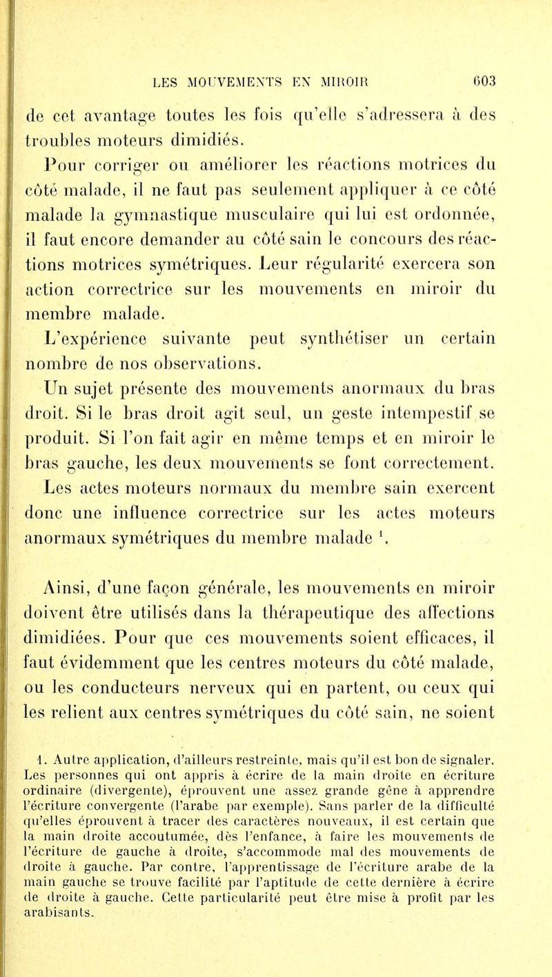 de cet avantage toutes les fois qu'ellc s'adressera a des troubles moteurs dimidies. Four corriger ou ameliorer les reactions motrices du cote malade, il ne faut pas seulement appliquer a ce cote malade la gymnastique musculaire qui lui est ordonnee, il faut encore demander au cote sain le concours des reac- tions motrices symetriques. Leur regularity exercera son action correctrice sur les mouvements en miroir du membre malade. L'experience suivante peut synthetiser un certain nombre de nos observations. Un sujet presente des mouvements anormaux du bras droit. Si le bras droit agit seul, un geste intempestif se produit. Si-Ton fait agir en meme temps et en miroir le bras gauche, les deux mouvements se font correctement. Les actes moteurs normaux du membre sain exercent done une influence correctrice sur les actes moteurs anormaux symetriques du membre malade \ Ainsi, d'une fagon generate, les mouvements en miroir doivent etre utilises dans la therapeutique des affections dimidiees. Pour que ces mouvements soient efficaces, il faut evidemment que les centres moteurs du cote malade, ou les conducteurs nerveux qui en partent, ou ceux qui les relient aux centres symetriques du cote sain, ne soient 1. Autre application, d'ailleurs restreinte, mais qu'il est bon de signaler. Les personnes qui ont appris a ecrire de la main droite en ecriture ordinaire (divergente), eprouvent une assez grande gene a apprendre l'ecriture convergent^ (l'arabe par exemple). Sans parler de la difficulte qu'elles eprouvent a tracer des caracteres nouveaux, il est certain que la main droite accoutumee, des l'enfance, a faire les mouvements de l'ecriture de gauche a droite, s'accommode mal des mouvements de droite a gauche. Par contre, l'apprentissage de l'ecriture arabe de la main gauche se trouve facilite par l'aptitude de cette derniere a ecrire de droite a gauche. Cette particularite peut etre mise a profit par les arabisants.