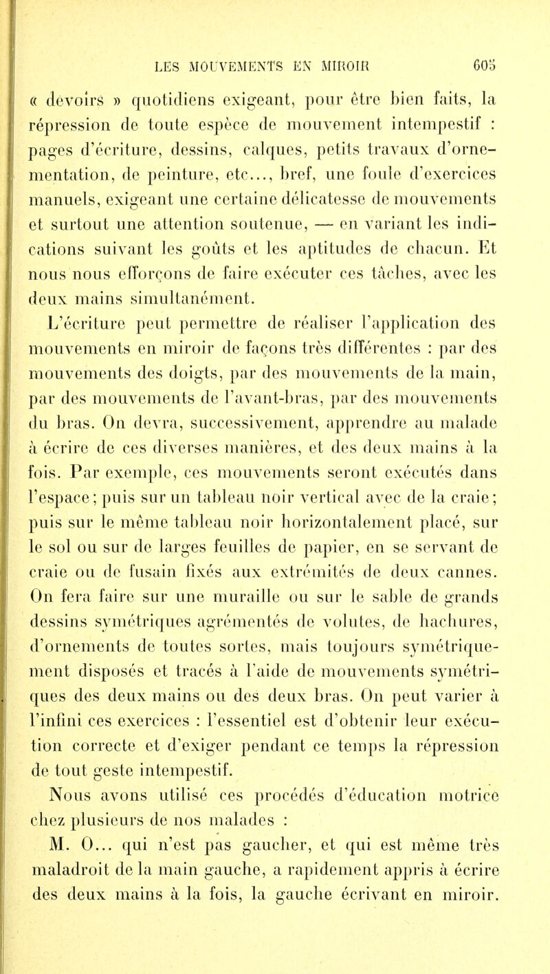 (( devoirs » quotidiens exigeant, pour etre bien faits, la repression de toute espece de mouvement intempestif : pages d'ecriture, dessins, caiques, petits travaux d'orne- mentation, de peinture, etc..., bref, une foule d'exercices manuels, exigeant une certaine delicatesse de mouvements et surtout une attention soutenue, — en variant les indi- cations suivant les gouts et les aptitudes de chacun. Et nous nous efTorQons de faire executer ces taches, avec les deux mains simultanemcnt. L'ecriture peut permettre de realiser 1'application des mouvements en miroir de fa^ons tres differentes : par des mouvements des doigts, par des mouvements de la main, par des mouvements de 1'avant-bras, par des mouvements du bras. On devra, successivement, apprendre au malade a ecrirc de ces diverses manieres, et des deux mains a la fois. Par exemple, ces mouvements seront executes dans Tespace; puis sur un tableau noir vertical avec de la craie; puis sur le meme tableau noir horizontalement place, sur le sol ou sur de larges feuilles de papier, en se servant de craie ou de fusain fixes aux extremites de deux Cannes. On fera faire sur une muraille ou sur le sable de grands dessins symetriques agrementes de volutes, de hacbures, d'ornements de toutes sortes, mais toujours symetrique- ment disposes et traces a Taide de mouvements symetri- ques des deux mains ou des deux bras. On peut varier a Tinfini ces exercices : l'essentiel est d'obtenir leur execu- tion correcte et d'exiger pendant ce temps la repression de tout geste intempestif. Nous avons utilise ces procedes d'education motrice chez plusieurs de nos malades : M. 0... qui n'est pas gaucher, et qui est meme tres maladroit de la main gauche, a rapidement appris a ecrire des deux mains a la fois, la gauche ecrivant en miroir.