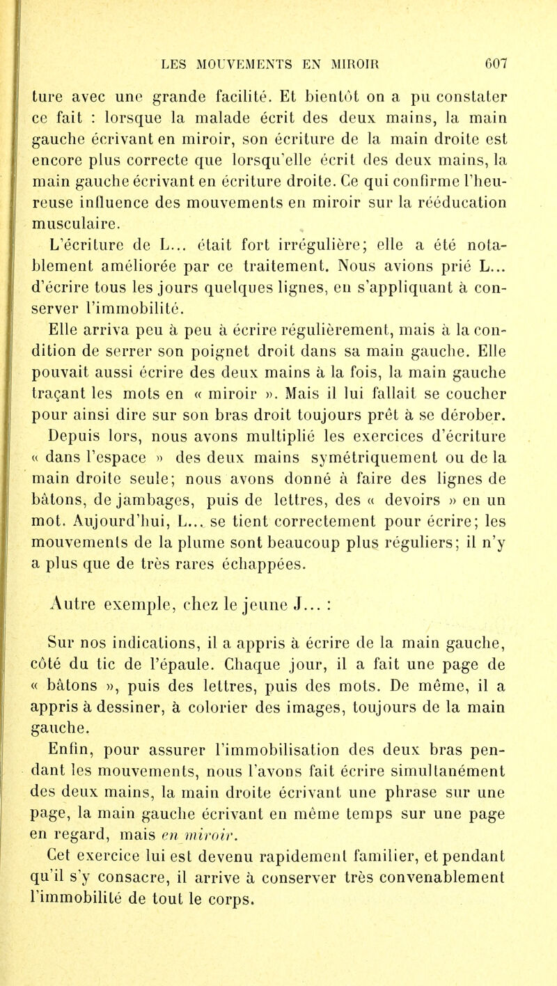 ture avec une grande facilite. Et bientot on a pu constater ce fait : lorsque la malade ecrit des deux mains, la main gauche ecrivant en miroir, son ecriture de la main droite est encore plus correcte que lorsqu'elle ecrit des deux mains, la main gauche ecrivant en ecriture droite. Ce qui confirme l'heu- reuse influence des mouvements en miroir sur la reeducation musculaire. L'ecriture de L... etait fort irreguliere; elle a ete nota- blement amelioree par ce traitement. Nous avions prie L... d'ecrire tous les jours quelques lignes, en s'appliquant a con- server 1'immobilite. Elle arriva peu a peu a ecrire regulierement, mais a la con- dition de serrer son poignet droit dans sa main gauche. Elle pouvait aussi ecrire des deux mains a la fois, la main gauche tragant les mots en « miroir ». Mais il lui fallait se coucher pour ainsi dire sur son bras droit toujours pret a se derober. Depuis lors, nous avons multiplie les exercices d'ecriture u dans Fespace » des deux mains symetriquement ou de la main droite seule; nous avons donne a faire des lignes de batons, de jambages, puis de lettres, des « devoirs » en un mot. Aujourd'hui, L... se tient correctement pour ecrire; les mouvemenls de la plume sont beaucoup plus reguliers; il n'y a plus que de tres rares echappees. Autre exemple, chez le jeune J... : Sur nos indications, il a appris a ecrire de la main gauche, c6te du tic de l'epaule. Chaque jour, il a fait une page de « batons », puis des lettres, puis des mots. De meme, il a appris a dessiner, a colorier des images, toujours de la main gauche. Enfin, pour assurer l'immobilisation des deux bras pen- dant les mouvements, nous Tavons fait ecrire simultanement des deux mains, la main droite ecrivant une phrase sur une page, la main gauche ecrivant en meme temps sur une page en regard, mais en miroir. Cet exercice lui est devenu rapidemenl famiiier, et pendant qu'il sy consacre, il arrive a conserver tres convenablement rimmobilite de tout le corps.