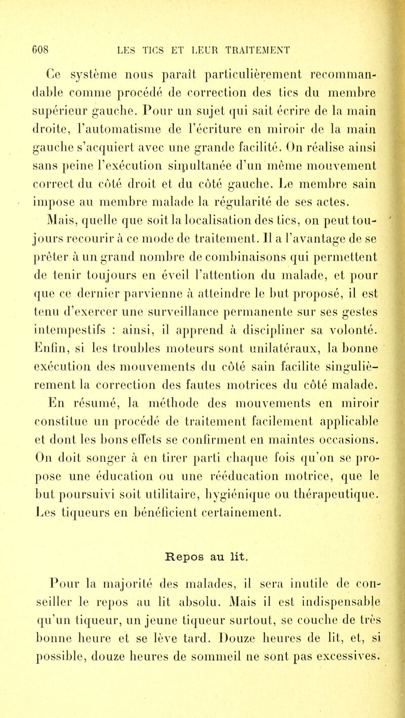 Ce systeme nous parait particulierement recomman- dable comme procede de correction des tics du membre superieur gauche. Pour un sujet qui sait ecrire de la main droite, 1'automatisme de l'ecriture en miroir de la main gauche s'acquiert avec une grande facilite. On realise ainsi sans peine l'execution simultanee d'un meme mouvement correct du cote droit et du cote gauche. Le membre sain impose au membre malade la regularity de ses actes. Mais, quelle que soit la localisation des tics, on peuttou- jours recourir a ce mode de traitement. II a l'avantage de se preter a un grand nombre de combinaisons qui permettent de tenir toujours en eveil l'attention du malade, et pour que ce dernier parvienne a atteindre le but propose, il est tenu d'exercer une surveillance permanente sur ses gestes intempestifs : ainsi, il apprend a discipliner sa volonte. Enfin, si les troubles moteurs sont unilateraux, la bonne execution des mouvements du cote sain facilite singulie- rement la correction des fautes motrices du cote malade. En resume, la methode des mouvements en miroir constitue un procede de traitement facilement applicable et dont les bons efTets se confirment en maintes occasions. On doit songer a en tirer parti chaque fois qu'on se pro- pose une education ou une reeducation motrice, que le but poursuivi soit utilitaire, hygienique ou therapeutique. Les tiqueurs en beneficient certainement. Repos au lit. Pour la majorite des malades, il sera inutile de con- seiller le repos au lit absoiu. Mais il est indispensable qu'un tiqueur, un jeune tiqueur surtout, se couche de tres bonne heure et se leve tard. Douze heures de lit, et, si possible, douze heures de sommeil ne sont pas excessives.