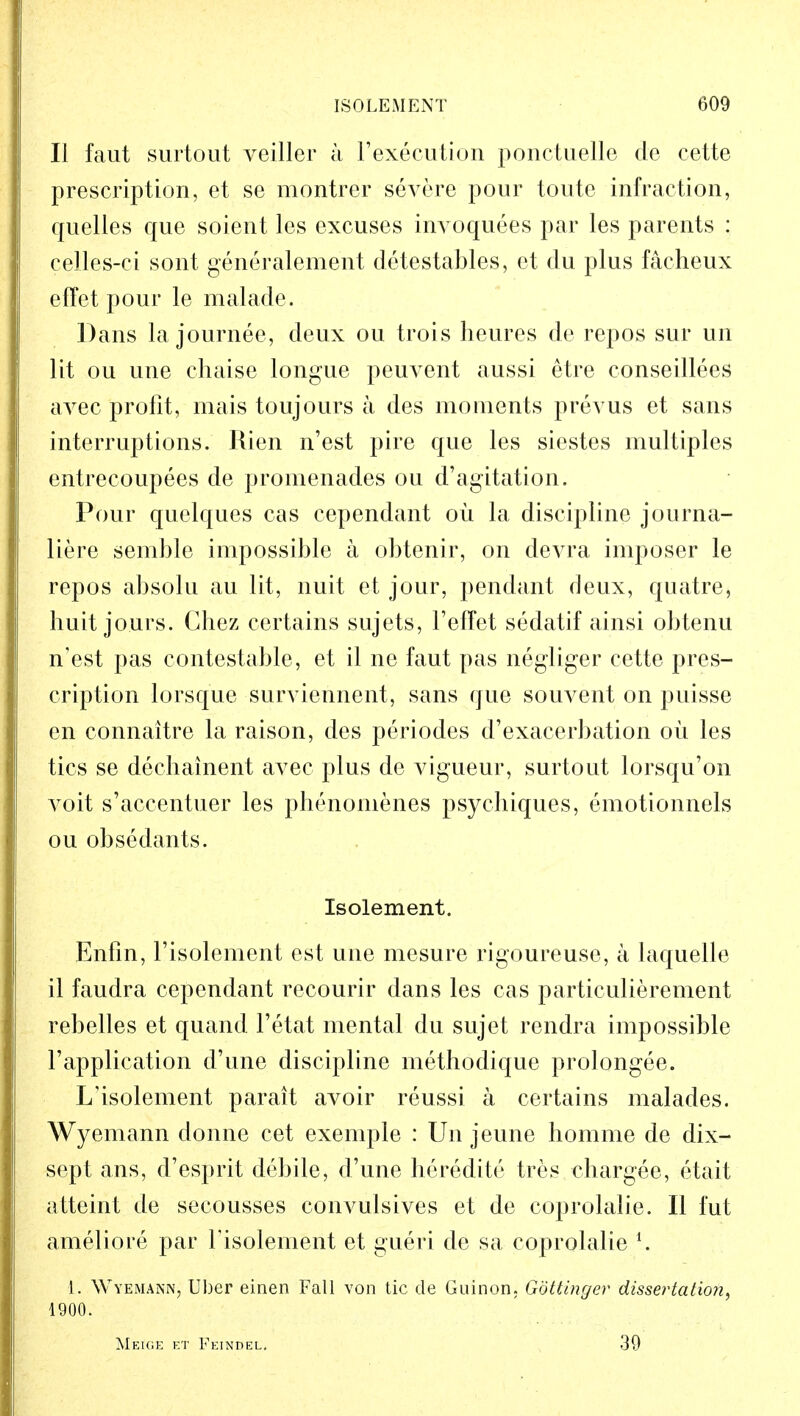 II faut surtout veiller a l'execution ponctuelle de cette prescription, et se montrer severe pour toute infraction, quelles que soient les excuses invoquees par les parents : celles-ci sont generalement detestables, et du plus faeheux effet pour le malade. Dans la journee, deux ou trois heures de repos sur un lit ou une chaise longue peuvent aussi etre conseillees avec profit, mais toujours a des moments prevus et sans interruptions. Rien n'est pire que les siestes multiples entrecoupees de promenades ou d'agitation. Pour quelques cas cependant oil la discipline journa- liere semble impossible a obtenir, on devra imposer le repos absolu au lit, nuit et jour, pendant deux, quatre, huit jours. Chez certains sujets, 1'efTet sedatif ainsi obtenu n'est pas contestable, et il ne faut pas negliger cette pres- cription lorsque surviennent, sans que souvent on puisse en connaitre la raison, des periodes d'exacerbation oil les tics se dechainent avec plus de vigueur, surtout lorsqu'on voit s'accentuer les phenonienes psychiques, emotionnels ou obsedants. Isolement. Enfin, l'isolement est une mesure rigoureuse, a laquelle il faudra cependant recourir dans les cas particulierement rebelles et quand l'etat mental du sujet rendra impossible l'application d'une discipline methodique prolongee. L'isolement parait avoir reussi a certains malades. Wyemann donne cet exemple : Un jeune homme de dix- sept ans, d'esprit debile, d'une heredite tres chargee, etait atteint de secousses convulsives et de coprolalie. II fut ameliore par risolement et gueri de sa coprolalie l. 1. Wyemann, Uber einen Fall von tic de Guinon, Gottinger dissertation, 1900. Meige et Feindel. 39