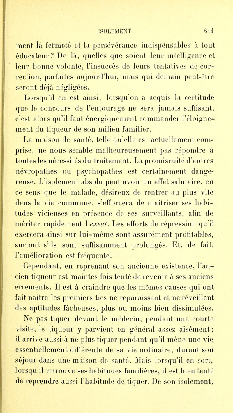 ISOLEMfcNT Gil hient la fermete et la perseverance indispensables a tout edueateur? De la, quelles que soient lour intelligence et leur bonne volonte, 1'insucces de leurs tentatives de cor- rection, parfaites aujourd'hui, mais qui demain peut-etre seront deja negligees. Lorsqu'il en est ainsi, lorsqu'on a acquis la certitude que le concours de l'entourage ne sera jamais sufflsant, c'est alors qu'il faut energiquement commander l'eloigne- ment du tiqueur de son milieu familier. La maison de sante, telle qu'elle est actuellement com- prise, ne nous semble malheureusement pas repondre a toutes les necessites du traitement. La promiscuite d'autres nevropathes ou psychopathes est certainement dange- reuse. L'isolement absolu peut avoir un elfet salutaire, en ce sens que le malade, desireux de rentrer au plus vito dans la vie commune, s'efTorcera de maitriser ses habi- tudes vicieuses en presence de ses surveillants, aim de meriter rapidement Yexeat. Les efforts de repression qu'il exercera ainsi sur lui-meme sont assurement profitables, surtout s'ils sont suflisamment prolonges. Et, de fait, 1'amelioration est frequente. Gependant, en reprenant son ancienne existence, Tan- cien tiqueur est maintes fois tente de revenir a ses anciens errements. II est a craindre que les memes causes qui ont fait naitre les premiers tics ne reparaissent et ne reveillent des aptitudes facheuses, plus ou moins bien dissimulees. Ne pas tiquer devant le medecin, pendant une courte visite, le tiqueur y parvient en general assez aisement; il arrive aussi a ne plus tiquer pendant qu'il mene une vie essentiellement dilferente de sa vie ordinaire, durant son sejour dans une maison de sante. Mais lorsqu'il en sort, lorsqu'il retrouve ses habitudes familieres, il est bien tente de reprendre aussi l'habitude de tiquer. De son isolement,