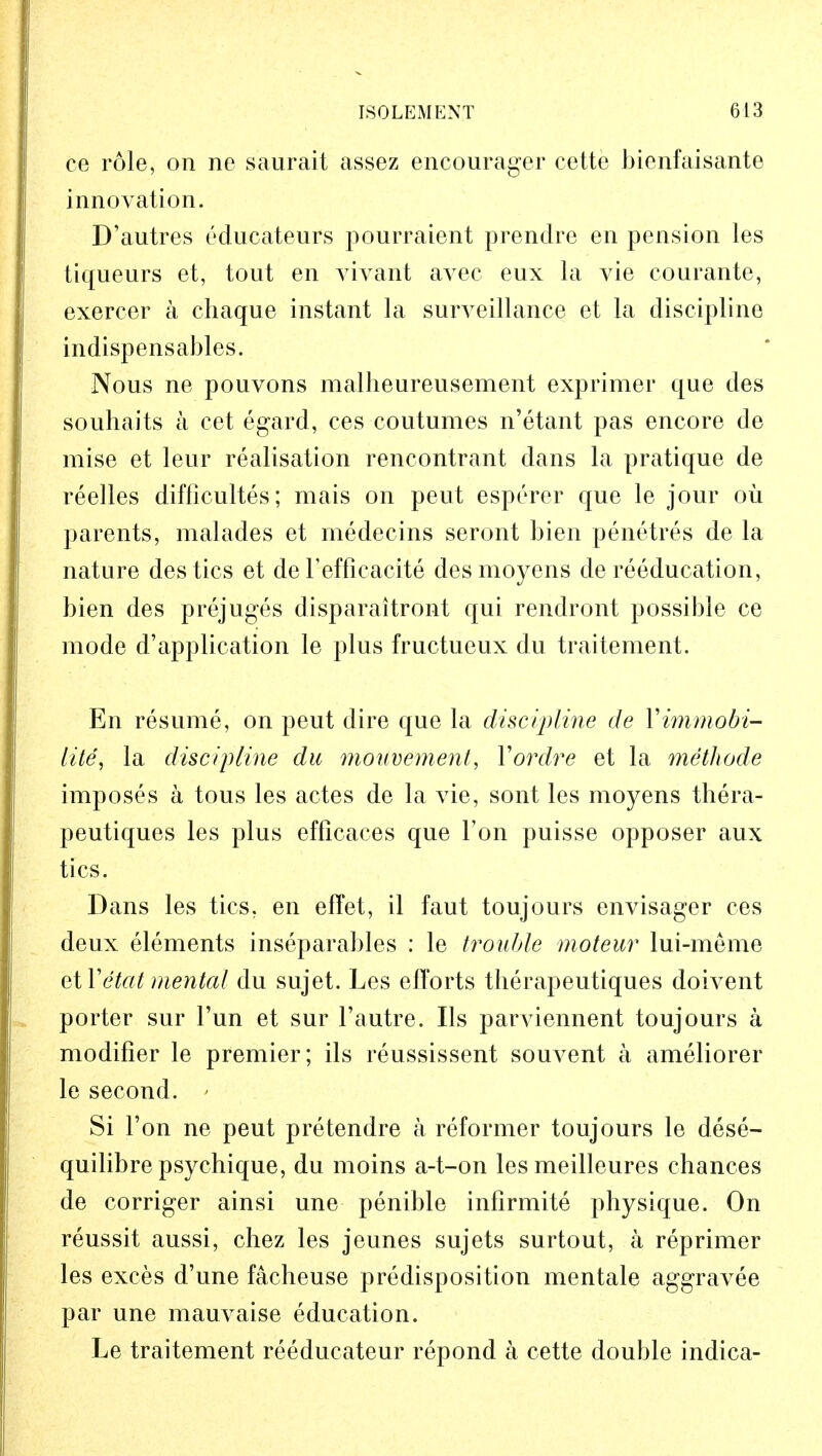 ce role, on ne saurait assez encourager cette bienfaisante innovation. D'autres educateurs pourraient prendre en pension les tiqueurs et, tout en vivant avec eux la vie courante, exercer a chaque instant la surveillance et la discipline indispensables. Nous ne pouvons malheureusement exprimer que des souhaits a cet egard, ces coutumes n'etant pas encore de mise et leur realisation rencontrant dans la pratique de reelles difficultes; mais on pent esperer que le jour oil parents, malades et medecins seront bien penetres de la nature des tics et de l'efficacite desmoyens de reeducation, bien des prejuges disparaitront qui rendront possible ce mode d'application le plus fructueux du traitement. En resume, on peut dire que la discipline de Yimmobi- lity, la discipline du mouvement, Yordre et la methode imposes a tous les actes de la vie, sont les moyens thera- peutiques les plus efficaees que Ton puisse opposer aux tics. Dans les tics, en efTet, il faut toujours envisager ces deux elements inseparables : le trouble moteur lui-meme ctYetat mental du sujet. Les efforts therapeutiques doivent porter sur Tun et sur l'autre. lis parviennent toujours a modifier le premier; ils reussissent souvent a ameliorer le second. ' Si Ton ne peut pretendre a reformer toujours le dese- quilibrepsychique, du moins a-t-on les meilleures chances de corriger ainsi une penible infirmite physique. On reussit aussi, chez les jeunes sujets surtout, a reprimer les exces d'une facheuse predisposition mentale aggravee par une mauvaise education. Le traitement reeducateur repond a cette double indica-