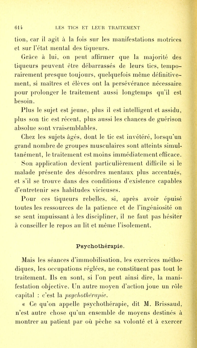 tion, car il agit a la fois sur les manifestations motrices et sur l'etat mental des tiqueurs. Grace a lui, on peut affirmer que la majorite des tiqueurs peuvent etre debarrasses de leurs tics, tempo- rairement presque toujours, quelquefois meme definitive- ment, si maitres et eleves ont la perseverance necessaire pour prolonger le traitement aussi longtemps qu'il est besoin. Plus le sujet est jeune, plus il est intelligent et assidu, plus son tic est recent, plus aussi les chances de guerison absolue sont A^raisemblables. Chez les sujets ages, dont le tic est invetere, lorsqu'un grand nombre de groupes musculaires sont atteints simul- tanement, le traitement estmoins immediatement efficace. Son application devient particulierement difficile si le malade presente des desordres mentaux plus accentues, et s'il se trouve dans des conditions d'existence capables d'entretenir ses habitudes vicieuses. Pour ces tiqueurs rebelles, si, apres avoir epuise toutes les ressources de la patience et de ringeniosite on se sent impuissant a les discipliner, il ne faut pas hesiter a conseiller le repos au lit et meme l'isolement. Psycho therapie. Mais les seances d'immobilisation, les exercices metho- diques, les occupations reglees, ne constituent pas tout le traitement. lis en sont, si Ton peut ainsi dire, la mani- festation objective. Un autre moyen d'action joue un role capital : c'est la psy'chotherupie. « Ce qu'on appelle psyehotherapie, dit M. Brissaud, n'est autre chose qu'un ensemble de moyens destines a montrer au patient par ou peche sa volonte et a exercer