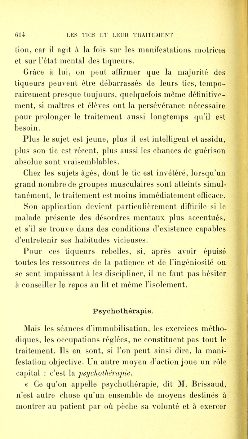 tion, car il agit a la fois sur les manifestations motrices et sur l'etat mental des tiqueurs. Grace a lui, on peut affirmer que la majorite des tiqueurs peuvent etre debarrasses de leurs ties, tempo- rairement presque toujours, quelquefois meme definitive- ment, si maitres et eleves ont la perseverance necessaire pour prolonger le traitement aussi longtemps qu'il est besoin. Plus le sujet est jeune, plus il est intelligent et assidu, plus son tic est recent, plus aussi les chances de guerison absolue sont vraisemblables. Chez les sujets ages, dont le tic est invetere, lorsqu'un grand nombre de groupes musculaires sont atteints simul- tanement, le traitement estmoins immediatement effieace. Son application devient particulierement difficile si le malade presente des desordres mentaux plus accentues, et s'il se trouve dans des conditions d'existence capables d'entretenir ses habitudes vicieuses. Pour ces tiqueurs rebelles, si, apres avoir epuise toutes les ressources de la patience et de l'ingeniosite on se sent impuissant a les discipliner, il ne faut pas hesiter a conseiller le repos au lit et meme l'isolement. Psycho therapie. Mais les seances d'immobilisation, les exercices metho- diques, les occupations reglees, ne constituent pas tout le traitement. lis en sont, si Ton peut ainsi dire, la mani- festation objective. Un autre moyen d'action joue un role capital : c'est la psychotheiripie. « Ge qu'on appelle psychotherapie, dit M. Brissaud, n'est autre chose qu'un ensemble de moyens destines a montrer au patient par oil peche sa volonte et a exercer