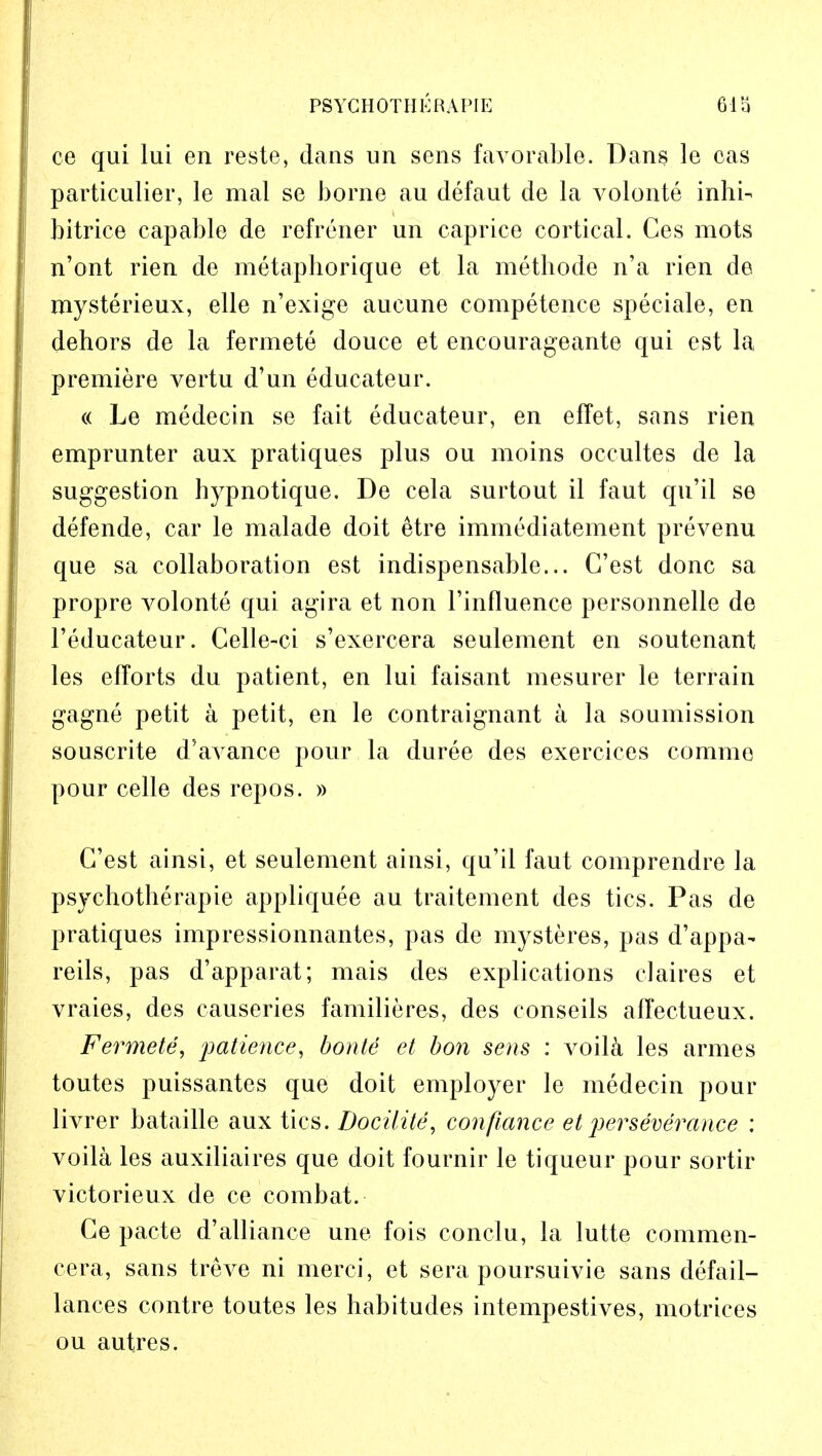 PS YC H 0 T H E R A PIE 61S ce qui lui en reste, dans un sens favorable. Dans le oas particulier, le mal se borne au defaut de la volonte inhi- bitrice capable de refrener un caprice cortical. Ces mots n'ont rien de metaphorique et la methode n'a rien de mysterieux, elle n'exige aucune competence speciale, en dehors de la fermete douce et encourageante qui est la, premiere vertu d'un educateur. « Le medecin se fait educateur, en effet, sans rien emprunter aux pratiques plus ou moins occultes de la suggestion hypnotique. De cela surtout il faut qu'il se defende, car le malade doit etre immediatement prevenu que sa collaboration est indispensable... G'est done sa propre volonte qui agira et non l'influence personnelle de l'educateur. Celle-ci s'exercera seulement en soutenant les efforts du patient, en lui faisant mesurer le terrain gagne petit a petit, en le contraignant a la soumission souscrite d'avance pour la duree des exercices comme pour celle des repos. » G'est ainsi, et seulement ainsi, qu'il faut comprendre la psychotherapie appliquee an traitement des tics. Pas de pratiques impressionnantes, pas de mysteres, pas d'appa^ reils, pas d'apparat; mais des explications claires et vraies, des causeries familieres, des conseils affectueux. Fermete, patience, bonte et bon sens : voila les armes toutes puissantes que doit employer le medecin pour livrer bataille aux tics. Docilite, confiance et perseverance : voila les auxiliaires que doit fournir le liqueur pour sortir victorieux de ce combat. Ge pacte d'alliance une fois conclu, la lutte commen- cera, sans treve ni merci, et sera poursuivie sans defail- lances contre toutes les habitudes intempestives, motrices ou autres.