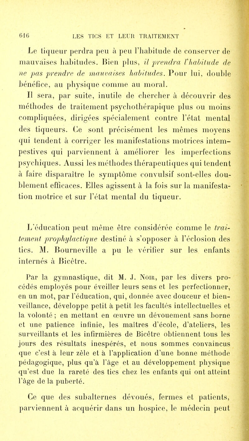 Le tiqueur perdra peu a peu l'habitude de conserver de mauvaises habitudes. Bien plus, il prendra Vhabitude de ne pas prendre de mauvaises habitudes. Pour lui, double benefice, au physique conime au moral. II sera, par suite, inutile de chercher a decouvrir des methodes de traitement psyehotherapique plus ou moins compliquees, dirigees speeialement contre fetat mental des tiqueurs. Ce sont precisement les meraes moyens qui tendent a corriger les manifestations motrices intem- pestives qui parviennent a ameliorer les imperfections psychiques. Aussi les methodes therapeutiques qui tendent a faire disparaitre le symptome convulsif sont-elles dou- blement efficaces. Elles agissent a la fois sur la manifesta- tion motrice et sur l'etat mental du tiqueur. L'education peut nieme etre eonsideree comme le trai- tement prophylactique destine a s'opposer a 1'eclosion des tics. M. Bourneville a pu le verifier sur les enfants internes a Bicetre. Par la gymnastique, dit M. J. Noir, par les divers pro- cedes employes pour eveiller leurs sens et les perfectionner, en un mot, par feducation, qui, clonnee avec douceur et bien- veillance, developpe petit a petit les facultes intellectuelles et la volonte; en mettant en ceuvre un devouement sans borne et une patience infinie, les maitres d'ecole, d'ateliers, les surveillants et les infirmieres de Bicetre obtiennent tous les jours des resultats inesperes, et nous sommes convaincus que c'est a leur zele et a fapplication d'une bonne methode pedagogique, plus qu'a fage et au developpement physique qu'est due la rarete des tics chez les enfants qui ont atteint Fage de la puberte. Ge que des subalternes devoues, fermes et patients, parviennent a acquerir dans un hospice, le medecin peut