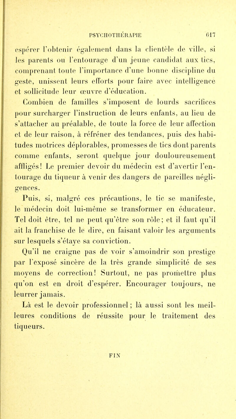 esperer l'obtenir egakment dans la clientele rte ville, si les parents ou l'entourage d'un jeune candidal aux tics, comprenant toute l'importance d'une bonne discipline du geste, unissent leurs efforts pour faire avec intelligence et sollicitude leur ceuvre d'education. Combien de families s'imposent de lourds sacrifices pour surcharger Instruction de leurs enfants, au lieu de s'attaclier au prealable, de toute la force de leur affection et de leur raison, a refrener des tendances, puis des habi- tudes motrices deplorables, promesses de tics dont parents comme enfants, seront quelque jour douloureusement affliges! Le premier devoir du medecin est d'avertir l'en- tourage du tiqueur a venir des dangers de pareilles negli- gences. Puis, si, malgre ces precautions, le tic se manifeste, le medecin doit lui-meme se transformer en educateur. Tel doit etre, tel ne peut qu'etre son rule; et il faut qu'il ait la franchise de le dire, en faisant valoir les arguments sur lesquels s'etaye sa conviction. Qu'il ne craigne pas de voir s'amoindrir son prestige par 1'expose sincere de la tres grande simplicite de ses moyens de correction! Surtout, ne pas promettre plus qu'on est en droit d'esperer. Encourager toujours, ne leurrer jamais. La est le devoir professionnel; la aussi sont les meil- leures conditions de reussite pour le traitement des tiqueurs. FIN