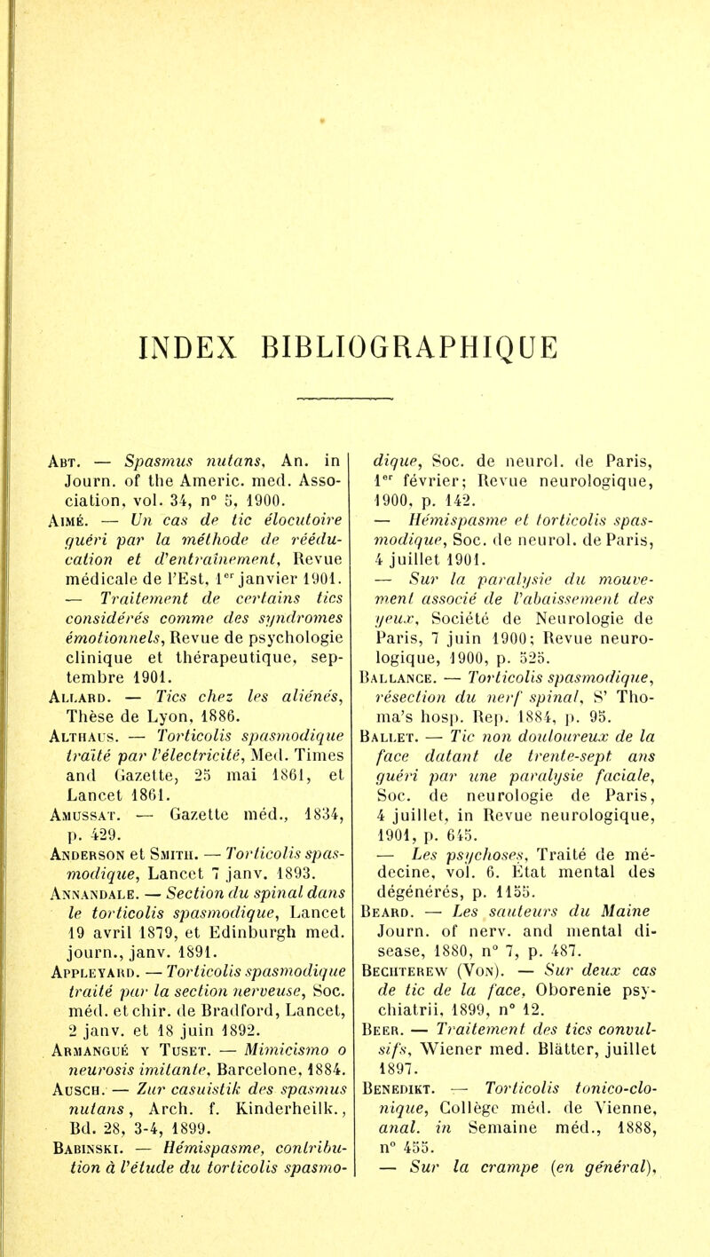 INDEX BIBLIOGRAPHIQUE Abt. — Spasmus nutans, An. in Journ. of the Americ. med. Asso- ciation, vol. 34, n° 5, 1900. Aime. — Un cas de tic elocutoire gueri par la methode de reedu- cation et d'entrainement, Revue medicale de PEst, ler janvier 1901. — Traitement de certains tics considered comme des sijndromes emotionnels, Revue de psychologie clinique et therapeutique, sep- tembre 1901. Allard. — Tics chez les alienes, These de Lyon, 1886. Althai s. — Torticolis spasmodique traite par I'electricite, Med. Times and Gazette, 25 mai 1861, et Lancet 1861. Amussat. — Gazette med., 1834, p. 429. Anderson et Smith. — Torticolis spas- modique, Lancet 7 janv. 1893. Annandale. — Section du spinal dans le torticolis spasmodique, Lancet 19 avril 1879, et Edinburgh med. journ., janv. 1891. Appleyard. — Torticolis spasmodique traite pa)' la section nerveuse, Soc. med. etchir. de Bradford, Lancet, 2 janv. et 18 juin 1892. Armangue y Tuset. — Miynicismo o neurosis imitante, Barcelone, 1884. Ausch. — Zur casuistik des spasmus nutans, Arch. f. Kinderheilk., Bd. 28, 3-4, 1899. Babinski. — Hemispasme, contribu- tion a Vetude du torticolis spasmo- dique, Soc. de neurol. de Paris, ler fevrier; Revue neurologique, 1900, p. 142. — Hemispasme et torticolis spas- modique, Soc. de neurol. de Paris, 4 juillet 1901. — Sur la paralysie du mouve- menl associe de Vabaissement des yeux, Societe de Neurologic de Paris, 7 juin 1900; Revue neuro- logique, 1900, p. 525. Ballance. — Torticolis spasmodique, resection du nerf spinal, S' Tho- ma's hosp. Rep. 1884, p. 95. Ballet. — Tic non douloureux de la face datant de trente-sept ans gueri par une paralysie faciale, Soc. de neurologie de Paris, 4 juillet, in Revue neurologique, 1901, p. 645. — Les psychoses, Traite de me- decine, vol. 6. Etat mental des degeneres, p. 1155. Beard. — Les sauteurs du Maine Journ. of nerv. and mental di- sease, 1880, n° 7, p. 487. Beciitebew (Von). — Sur deux cas de tic de la face, Oborenie psy- chiatrii, 1899, n° 12. Beer. — Traitement des tics convul- sifs, Wiener med. Blatter, juillet 1897. Benedikt. — Torticolis tonico-clo- nique, College med. de Vienne, anal, in Semaine med., 1888, n° 455. — Sur la crampe (en general),