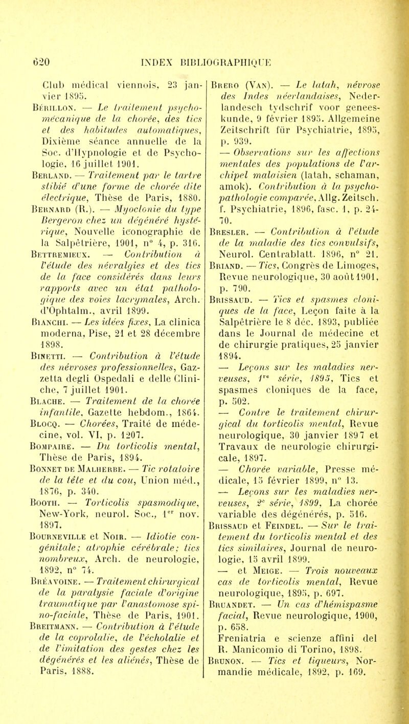 Club medical viennois, 23 jan- vier 1895. Berillon. — Le iraitement psycfio- me'canique de la choree, des tics el des habitudes automatiques, Dixieme seance annuelle de la Soc. d'Hypnologie et de Psycho- logie, 16 juillet 1901. Berland. — Iraitement par le tartre stibie d'une forme de choree elite e'lectrique, These de Paris, 1880. Bernard (R.). — Myoclonic du type Bergeron chez un degenere hyste- rique, Nouvelle ic'onographie de la Salpetriere, 1901, n° 4, p. 31G. Bettremieux. — Contribution a Velude des n&vralgies et des tics de la face consideres dans leurs rapports avee un etat patholo- gique des voies lacrymales, Arch. d'Ophtalm., avril 1899. Bianchi. — Les idees fixes. La clinica moderna, Pise, 21 et 28 decembre 1898. Binetti. — Contribution a I'etude des neuroses professionnelles, Gaz- zetta degli Ospedali e delle Clini- che, 7 juillet 1901. Blache. — Traitement de la choree infantile, Gazette hebdom., 1864. Blocq. — Chorees, Traite de mede- cine, vol. VI, p. 1207. Bojipaire. — Du torticolis mental, These de Paris, 1894. Bonnet de Malherbe. — Tic rotatoire de la tele et du con, Union med., 1876, p. 340. Booth. — Torticolis spasmodique, New-York, neurol. Soc, ler nov. 1897. Bourneville et Noib. — Idiotie con- genitale; atrophie cerebrate; tics nombreux, Arch, de neurologie, 1892, n° 74. Breavoine. — Traitement chirurgical de la paralysie faciale d'origine traumatique par Vanastomose spi- no-faciale, These de Paris, 1901. Breitmann. — Contributiori d Velude de la coprolalie, de Vecholalie et de Vimitation des gestes chez les degeneres et les alienes, These de Paris, 1888. Brero (Van). — Le latah, nevrose des hides ne'erlandaises, Neder- landesch tydschrif voor genees- Uunde, 9 fevrier 1895. Allgemeine Zeitschrift fur Psychiatrie, 1895, p. 939. — Obserrations sur les affections mentales des populations de Var~ chipel malaisien (latah, schaman, amok). Contribution a la psycho- pathologie comparee, Allg. Zeitsch. f. Psychiatrie, 1896, fasc. I, p. 2 4- 70. Bresler. — Contribution a Velude de la maladie des tics convulsifs, Neurol. Centrablatt. 1896, n° 21. Briand. — Tics, Congres de Limoges, Revue neurologique, 30aoutl901, p. 790. Brissaud. — Tics et spasmes cloni- ques de la face, Legon faite a la Salpetriere le 8 dec. 1893, publiee dans le Journal de medecine et de chirurgie pratiques, 25 janvier 1894. — Lecons sur les maladies ner- veuses, 1ie serie, 1895, Tics et spasmes cloniques de la face, p. 502. — Contre le traitement chirur- gical du torticolis mental, Revue neurologique, 30 janvier 189 7 et Travaux de neurologie chirurgi- cale, 1897. — Choree variable, Presse me- dicale, 15 fevrier 1899, n° 13. — Lecons sur les maladies ner- veuses, y2* serie, 1899, La choree variable des degeneres, p. 516. Brissaud et Feindel. — Sur le trai- tement du torticolis mental et des tics similaires, Journal de neuro- logie, 15 avril 1899. — et Meige. — Trois nouveaux cas de torticolis mental, Revue neurologique, 1895, p. 697. Bruandet. — Un cas dliemispasme facial, Revue neurologique, 1900, p. 658. Freniatria e scienze affini del R. Manicomio di Torino, 1898. Brunon. — Tics et liqueurs, Nor- mandie medicate, 1892, p. 169.