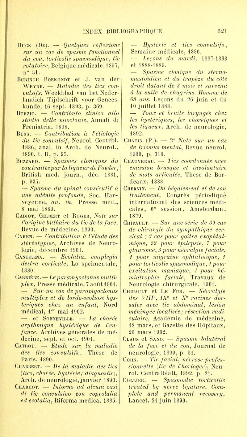 Buck (De). — Quelques reflexions sur un cos de spasme fonctionnel du co?/, torticolis spasmodique, tic rotatoire, Belgique medicale, 1897, n° 51. Buringh Boekondt et J. van der Weyde. — Maladie des tics con- vulsifs, Weekblad van bet Neder- landich Tijdschrift voor Genees- kunde, 16 sept. 1893, p. 369. Burzio. — Contributo clinico alio studio delle mioclonie, Annali di Freniatria, 1898. Buss. — Contribution a Vetiologie du lie convulsif, Neurol. Centrbl. 1886, anal, in Arch, de Neurol., 1890, t. II, p. 95. Buzzard. — Spasmes cloniques du cou traitespar la liqueur de Fowler. British med. journ., dec. 1881, p. 937. — Spasme du spinal conse'eulif d une adenite profonde, Soc. Har- veyenne, an. in. Presse med., 8 mai 1889. Cadiot, Gilbert et Roger, Note sur Vorigine bulbaire du tic de la face, Revue de medecine, 1890. Cahen. — Contribution a Vehicle des stereotypies, Archives de Neuro- logic,, decembre 1901. Cantilena. — Ecolalia, emiplegia destra corticate, Lo speimentale, 1880. Carriere. — Le paramyoclonus multi- plex, Presse medicale, 7 aout 1901. — Sur un cas de paramyoclonus multiplex et de lordo-scoliose hys- teriques chez un enfant, Nord medical, ler mai 1902. — et Sonneville. — La choree arythmique hysle'rique de I'en- fance, Archives generales de me- decine, sept, et oct. 1901. Gatrou. — Etude sur la maladie des tics convulsifs, These de Paris, 1890. Ciiabrert. — De la maladie des tics (tics, choree, hysterie; diagnostic), Arch, de neurologie, janvier 1893. Charcot. — Intorno ad alcuni casi di tic convulsivo con coprolalia ed ecolalia, Riforma medica, 1885. — Hysterie et tics convulsifs, Semaine medicale, 1886. — Lemons du mardi, 1887-1888 et 1888-1889. — Spasme clonique du sterno- masto'idien et du trapeze du cole droit datant de 8 mois et survenu a la suite de chagrins. Homme de 63 ans, Lerons du 26 juiri et du 10 juillet 1888. — Toux et bruits larynges chez les hysteriques, les choreiques et les tiqueux, Arch, de neurologie, 1892. Chatin (P.). — 2° Note sur un cas de trismus mental, Revue neurol. 1900, p. 310. Chauvreau. — Tics coordonnes avec emission brusque el involontaire de mots articules, These de Bor- deaux, 1888. Chervin. — Du be'gaiement et de son traitement, Congres periodique international des sciences medi- cales, 6e session, Amsterdam, 1879. Chipault. — Sur une se>ie de 39 cas de chirurgie du sympathique cer- vical : 3 cas pour goitre exoplital- mique, 22 pour epilepsie, 7 pour glaucome, 3 pour nevralgie faciale, 1 pour migraine ophtalmique, 1 pour torticolis spasmodique, I pour excitation maniaque, I pour lie- miatrophie faciale, Travaux de Neurologie chirurgicale, 1901. Chipault et Le Fur. — Nevralgie des VHP, IXe et Xe racines dor- sales avec tic abdominal, lesion meninge'e localisee; resection radi- culaire, Academie de medecine, 18 mars, et Gazette des Hopitaux, 20 mars 1902. Claus et Sano. — Spasme bilateral de la face el du cou, Journal de neurologie, 1899, p. 51. Coiin. — Tic faded, nevrose profes- sionnelle (tic de Vhorloger), Neu- rol. Centralblatt, 1892, p. 21. Collier. — Spasmodic torticollis treated by nerve ligature. Com- plete and permanent recovery, Lancet, 21 juin 1890.