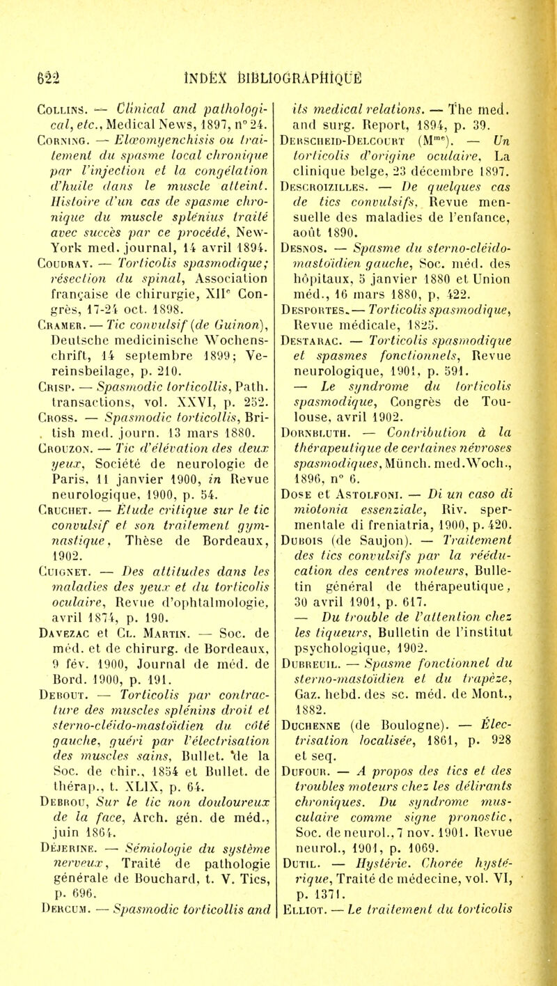 Collins. — Clinical and pathologi- cal, etc., Medical News, 1897, n° 24. Corning. — Eloeomyenchisis ou Irai- tement du spasme local chronique par Vinjection et la congelation d'huile dans le ?nuscle atteint. Histoire d'un cas de spasme chro- nique du muscle sple'nius traite avec succes par ce procede, New- York med. journal, 14 avril 1894. Coudray. — Torticolis spasmodique; resection du spinal, Association franchise de chirurgie, X1IC Con- gres, 17-24 oct. 1898. Cramer. — Tic convulsif (de Guinon), Deutsche medicinische Wochens- chrift, 14 septembre 1899; Ve- reinsbeilage, p. 210. Crisp. — Spasmodic torticollis, Path, transactions, vol. XXVI, p. 252. Cross. — Spasmodic torticollis, Bri- tish med. journ. 13 mars 1880. Crouzon. — Tic d'elevation des deux yeux, Societe de neurologie de Paris, 11 janvier 1900, in Revue neurologique, 1900, p. 54. Cruchet. — Etude critique sur le tic convulsif et son traitemenl gym- nastique, These de Bordeaux, 1902. Cuignet. — Des attitudes dans les maladies des yeux et du torticolis oculaire, Revue d'ophtalmologie, avril 1874, p. 190. Davezac et Cl. Martin. — Soc. de med. et de chirurg. de Bordeaux, 9 fev. 1900, Journal de med. de Bord. 1900, p. 191. Derout. — Torticolis par contrac- ture des muscles splenins droit el sterno-cleido-masto'idien du cdte gauche, gueri par Velectrisation des muscles sains, Bullet, 'de la Soc. de chir., 1854 et Bullet, de therap., t. XL1X, p. 64. Debrou, Sur le tic non douloureux de la face, Arch. gen. de med., juin 1864. Dejerine. —• Se'miologie du systbne nerveux, Traite de pathologie generale de Bouchard, t. V. Tics, p. 696. Dergum. — Spasmodic torticollis and its medical relations. — The med. and surg. Report, 1894, p. 39. Derscheid-Delcourt (M,ne). — Un torticolis aborigine oculaire, La clinique beige, 23 decembre 1897. Descroizilles. — De quelques cas de tics convulsifs. Revue men- suelle des maladies de l'enfance, aout 1890. Desnos. — Spasme du sterno-cleido- masto'idien gauche, Soc. med. des hopitaux, 5 janvier 1880 et Union med., 16 mars 1880, p, 422. Desportes.— Torticolis spasmodique, Revue medicale, 1825. Destarac. — Torticolis spasmodique et spasmes fonctionnels, Revue neurologique, 1901, p. 591. — Le syndrome du torticolis spasmodique, Congres de Tou- louse, avril 1902. Dornbluth. — Contribution a la therapeutique de certaines nevroses spasmodiques, Munch. med.Woch., 1896, n° 6. Dose et Astolfoni. — Di un caso di miotonia essenziale, Riv. sper- mentale di freniatria, 1900, p. 420. Dubois (de Saujon). — Traitement des tics convulsifs par la reedu- cation des centres moteurs, Bulle- tin general de therapeutique, 30 avril 1901, p. 617. — Du trouble de Vattention chez les liqueurs, Bulletin de l'institut psychologique, 1902. Dubreuil. — Spasme fonctionnel du sterno-masto'idien et du trapeze, Gaz. hebd. des sc. med. de Mont., 1882. Duchenne (de Boulogne). — Elec- trisation localisee, 1861, p. 928 et seq. Dufour. — A propos des tics et des troubles ?noteurs chez les delirants chroniques. Du syndrome mus- culaire comme signe pronostic, Soc. deneurol.,7 nov. 1901. Revue neurol., 1901, p. 1069. Dutil. — Hysteric. Choree hyste- rique, Traite dc medecine, vol. VI, p. 1371. Elliot. — Le traitement du torticolis