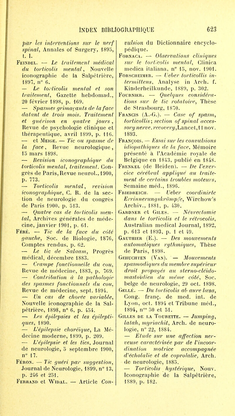pilr les interventions sur le ne.rf spinal, Annales of Surgery, 1895, t. I. Feindel. — Le trai/ement medical clu torticolis mental, Nouvelle iconographie de la Salpetriere, 1897, n° 6. — Le torticolis mental et son traitement, Gazette hebdomad., 20 fevrier 1898, p. 169. — Spasmes grirnacants de la face datant de trois mois. Traitement et guerison en quatre jours, Revue de psychologic clinique et therapeutique, avril 1899, p. 116. — et Meige. — Tic on spasme de la face, Revue neurologique, 15 mars 1898. — Revision iconographique du torticolis mental, traitement. Con- gres de Paris,Revue neurol., 1900, p. 773. — Torticolis mental, revision iconographique, G. R. de la sec- tion de neurologic du congrcs de Paris 1900, p. 513. — Quatre cas de torticolis men- tal, Archives generates de mede- cine, janvier 1901, p. 61. Fere. — Tic de la face du cole gauche, Soc. de Riologie, 1876, Comptes rendus, p. 62. — Le tic de Salaam, Progres medical, deeembre 1883. — Crampe fonclionnelle du cou, Revue de medecine, 1883, p. 769. — Contribution a la pathologic des spasmes fonctionnels du cou, Revue de medecine, sept. 1894. — Un cas de choree variable, Nouvelle iconographie de la Sal- petriere, 1898, n° 6, p. 454. — Les epilepsies et les epilepli- ques, 1890. — Vepilepsie choreique, La Me- decine moderne, 1899, p. 209. — Vepilepsie et les tics, Journal de neurologie, 5 septembre 1900, n° 17. Feron. — Tic gueri par suggestion, Journal de Neurologie, 1899, n° 13, p. 246 et 251. Fehrand et Widal. — Article Con- vulsion du Dictionnaire encyclo- pedique. Fornaca. — Observations cliniques sur le torticolis mental, Clinica medica italiana, n° 15, nov. 1901. Forscheimer. — Ueber torticollis in- termittens, Analyse in Arch. f. Kinderheilkunde, 1889, p. 302. Fournier. — Quelques considera- tions sur le tic rotatoire, These de Strasbourg, 1870. Francis (A.-G.). — Case of spastn, torticollis; section of spinal acces- sory nerve, recovery,Lancet, 11 nov. 1893. Franqois. — Essai sur les convulsions idiopathiques de la face, Memoire presente a l'Academie royale de Belgique en 1843, publie en 1848. Frenkel (de Heiden). — De Vexer- cice cerebral applique au traite- ment de certains troubles moteurs, Semaine med., 1896. Friedreich. — Ueber coordinirte Errinnerung skriimp fe, Wirchow's Archiv., 1881, p. 430. Gardner et Giles. — Nevrectomie dans le torticolis et le retrocolis, Australian medical Journal, 1892, p. 613 et 1893, p. 1 et 49. Gauthier (E.). — Des mouvemenls aulomatiques rylhmiques, These de Paris, 1898. Geiiuchten (Van). — Mouvemenls spasmodiques du membre superieur droit propages au slerno-cleido- masloidien du meme cote, Soc. beige de neurologie, 29 oct. 1898. Gelle. — Du torticolis ah aure Iwsa, Gong, franc, de med. int. de Lyon, oct. 1894 et Tribune med., 1894, nos 50 et 51. Gilles de ea Tourette. — Jumping, lalah, myriachit, Arch, de neuro- logie, n° 22, 1884. — Etude sur une affection ner- veuse caracte'risee par de Vincoor- dinalion motrice accompagnee d'echolalie et de coprolalie, Arch, de neurologie, 1885. — Torticolis hysterique, Nouv. Iconographie de la Salpetriere, 1889. p. 182.