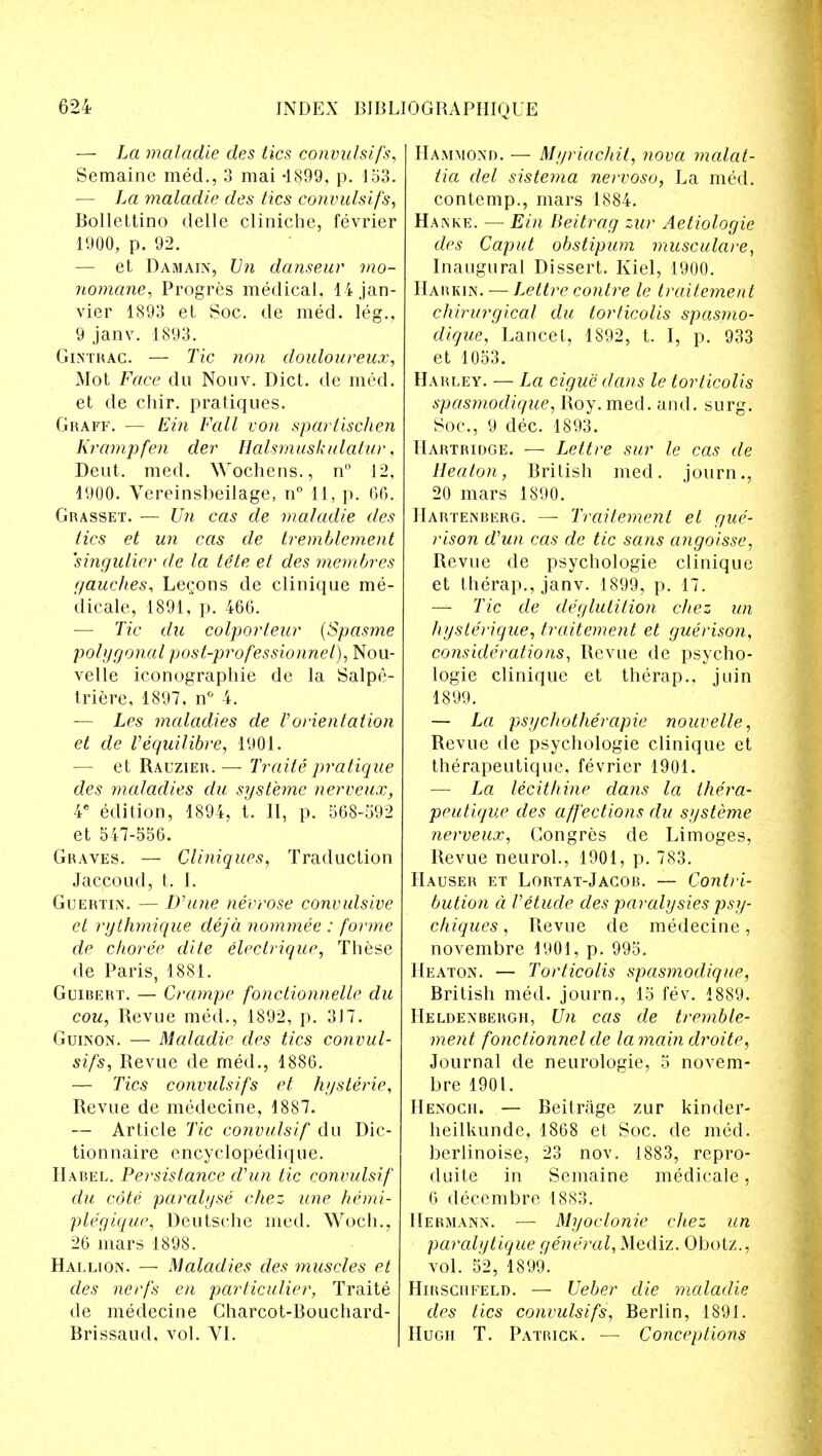 — La maladie des lies convulsifs, Semaine med., 3 mai -1899, p. 153. — La mdladie des tics convulsifs, Bollettino delle cliniche, fevrier 1900, p. 92. — et Damain, Un danseur mo- nomane, Progres medical, lijan- vier 1893 et Soc. de med. leg., 9 janv. 1893. Ginthac. — Tic non douloureux, Mot Face du Nouv. Diet, de med. et de chir. pratiques. Graff. — Ein Fall von spartischen Krampfen der Ealsmuskulatur, Deut. med. Wochens., n° 12, 1900. Vereinsbeilage, n° 11, p. 06. Grasset. — Un cas de maladie des tics et un cas de tremblement 'singulier de la te'te et des membres gaudies, Legons de clinique me- dicate, 1891, p. 466. — Tic du colporteur (Spasme polygonal post-pro fessionnel), Nou- velle iconographie de la Salpe- triere, 1897, n° 4. — Les maladies de Vorientation et de Vequilibre, 1901. — et Rauzier. — Traite pratique des maladies du systeme nerveux, 4C edition, 1894, t. II, p. 568-592 et 517-556. Graves. — Cliniques, Traduction Jaccoud, t. I. Guertin. — Dhine nevrose convulsive et rythmique deja nominee : forme de choree dite eleclriqur, These de Paris, 1881. Guibert. — Crampe fonctionnelle du cou, Revue med., 1892, p. 317. Guinon. — Maladie des tics convul- sifs, Revue de med., 1886. — Tics convulsifs et hysterie, Revue de medecine, 1887. — Article Tic convulsif du Dic- tion naire encyclopedique. Habel. Persistance d'un tic convulsif du cote paralyse chez line hemi- plegique, Deutsche med. Woch., 26 mars 1898. Hallion. — Maladies des muscles et des nerfs en particulier, Traite de medecine Gharcot-Bouchard- Brissaud, vol. VI. Hammond. — Myriachit, nova malat- tia del sistema nervoso, La med. contemp., mars 1884. Hanke. — Ein lieitrag zur Aetiologie des Caput obstipum musculare, Inaugural Dissert. Kiel, 1900. Harkin. — Lettre contre le traitement chirurgical du torticolis spasmo- dique, Lancet, 1892, t. I, p. 933 et 1053. Harley. — La cigue dans le torticolis spasmodiqae, Roy. med. and. surg. Soc, 9 dec. 1893. Hartridge. — L,ettre sur le cas de Heaton, British med. journ., 20 mars 1S90. IIartenberg. — Traitement et gue- rison d'un cas de tic sans angoisse, Revue de psychologie clinique et therap., janv. 1899, p. 17. — Tic de deglutition chez un hyslerique, traitement et guerison, considerations, Revue de psycho- logie clinique et therap., juin 1899. — La psychotherapie nouvelle, Revue de psychologie clinique et therapeutique, fevrier 1901. — La lecithine dans la thera- peutique des affections du systeme nerveux, Congres de Limoges, Revue neurol., 1901, p. 783. Hauser et Lortat-Jacor. — Contri- bution a Vetude des paralysies psy- chiques, Revue de medecine, novembre 1901, p. 995. Heaton. — Torticolis spasmodique, British med. journ., 15 lev. 1889. Heldenbergh, Un cas de treynble- ment fonctionnel de la main droite. Journal de neurologie, 5 novem- bre 1901. Henoch. — Beitrage zur kinder- heilkunde, 1868 et Soc. de med. berlinoise, 23 nov. 1883, repro- duite in Semaine medicale, 6 decembre 1883. Hermann. — Myoclonic chez un paralytique general, Mediz. Obotz., vol. 52, 1899. Hirschfeld. — Ueber die maladie des tics convulsifs, Berlin, 1891. Hugh T. Patrick. — Conceptions
