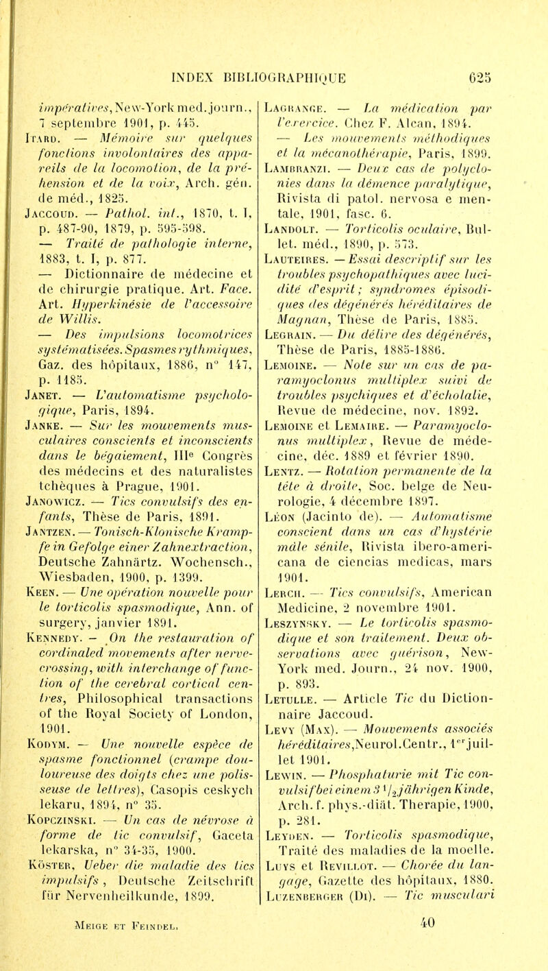 impe'rat ives, Ne w-York m ed. j ou r n., 7 septembre 1901, p. 445. Itard. — Memoir e sur quelques fonclions involontaires des appa- reils de la locomotion, de la pre- hension et de la voix, Arch. gen. cle med., 1825. Jaccoud. — Pathol, int., 1870, t. I, p. 487-90, 1879, p. 595-598. — Traite de pathologie interne, 1883, t. I, p. 877. — Dictionnaire de medecine et de chirurgie pratique. Art. Face. Art. llqperkinesie de Vaccessoire de Willis. — Des impulsions locomotrices systematisees. Spasmes rythmiques, Gaz. des hopitaux, 1886, n° 147, p. 1185. Janet. — Vautomatisme psycholo- gique, Paris, 1894. Janke. — Sur les mouvements mus- culaires conscients et inconscients dans le begaiement, IIIe Congres des medecins et des naturalistes tcheques a Prague, 1901. Janowicz. — Tics convulsifs des en- fants, These de Paris, 1891. Jantzen. — Tonisch-Klonische Kramp- fe in Gefolge einer Zahnextraction, Deutsche Zahnartz. Wochensch., Wiesbaden, 1900, p. 1399. Keen. — Une operation nouvelle pour le torticolis spasmodique, Ann. of surgery, janvier 1891. Kennedy. - On the restauration of cordinaled movements after nerve- crossing, with interchange of func- tion of the cerebral cortical cen- tres, Philosophical transactions of the Royal Society of London, 1901. Kodym. — Une nouvelle espece de spasme fonclionnel (crampe dou- loureuse des doigts chez une polis- seuse de lettres), Casopis ceskych lekaru, 1891, n° 35. Kopczinski. — Un cas de nevrose d forme de tic convulsif, Gaceta lekarska, n° 34-35, 1900. Koster, Ueber die maladie des tics impulsifs , Deutsche Zeitschrift fur Nervenheilkunde, 1899. Lagrange. — La medication par Ve.rercice. Chez F. Alcan, 1894. — Les mouvements methodiqu.es et la mecanolherapie, Paris, 1899. Lambranzi. — Deux cas de polyclo- nies dcms la demence paralytique, Rivista di patol. nervosa e men- tale, 1901, fasc. 6. Landolt. — Torticolis oculaire, Bul- let, med., 1890, p. 573. Lauteires. — Essai descriptif sur les troubles psychopathiques avec luci- dite (Tesprit; syndromes episodi- ques des degeneres he'redilaires de Magnan, These de Paris, 1885. Legrain. — Du delire des degeneres, These de Paris, 1885-1886. Lemoine. — Note sur un cas de pa- ramyoclonus multiplex suivi de troubles psychiques et d1 echolalie, Revue de medecine, nov. 1892. Lemoine et Lemaire. — Paramyoclo- nus multiplex, Revue de mede- cine, dec. 1889 et fevrier 1890. Lentz. — Rotation permanente de la tete d droite, Soc. beige de Neu- rologie, 4 decembre 1897. Leon (Jacinto de). — Automcdisme conscient dans un cas d'hyste'rie male senile, Rivista ibero-ameri- cana de ciencias medicas, mars 1901. Lercii. — Tics convulsifs, American Medicine, 2 novembre 1901. Leszynsky. — Le torticolis spasmo- dique et son traitement. Deux ob- servations avec guerison, New- York med. Journ., 24 nov. 1900, p. 893. Letulle. — Article Tic du Diction- naire Jaccoud. Levy (Max). — Mouvements associes he'reditairesjstu rol. Ce n tr., 1c r j u i 1- let 1901. Lewin. — Phosphaturie mit Tic con- vulsif beieinem 3 l/.2jahrigen Kinde, Arch. f. phys.-diat Therapie, 1900, p. 281. Leyhen. — Torticolis spasmodique, Traite des maladies de la moelle. Luys et Revillot. — Choree du lan- gage, Gazette des hopitaux, 1880. Luzenberger (Di). — Tic musculari Meige et Fein del, 40