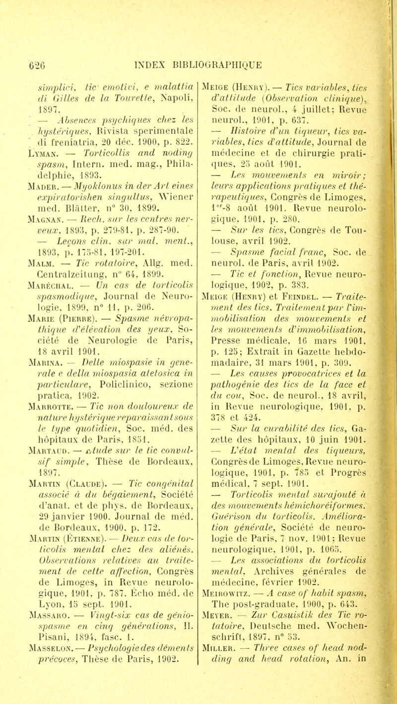 simplici, tic emotivi, e malattia di Gilles de la Tourette, Napoli, 1897, — Absences psychiques chez les hysterigues, Rivista sperimentale di freniatria, 20 dec. 1900, p. 822. Lyman. — Torticollis and noding spasm, Intern, med. mag., Phila- delphie, 1893. Mader. — Mt/oklonus in der Art eines expiratorishen singultus, Wiener med. Blatter, n° 30, 1899. Magnan. — Recti, sur les centres ner- veux, 1893, p. 279-81, p. 287-90. — Lecons clin. sur mal. ment., 1893. p. 175-81. 197-201. Malm. — Tic rotatoire, Allg. med. Centralzeitung, n° 64, 1899. Marechal. — Un cas de torticolis spasmodique, Journal de Neuro- logie, 1899, n° 11. p. 206. Marie (Pierre). — Spasme nevropa- thique d'elevation des yeux, So- ciete de Neurologie de Paris, 18 avril 1901. Marina. — Delle miospasie in gene- rale e delta miospasia atetosica in particulate, Policlinico, sezione pratica, 1902. Marrotte. — Tic von douloureux de nature hysterique reparaissantsous le type quotidien, Soc. med. des hopitaux de Paris, 1851. Martaud. — atude sur le tic convul- sif simple. These de Bordeaux, 1897. Marten (Claude). — Tic congenital associe a du begaiement, Societe d'anat. et de phys. de Bordeaux, 29 janvier 1900. Journal de med. de Bordeaux, 1900. p. 172. Martin (Etienne). — Deux cas de tor- ticolis mental chez des alienes. Observations relatives au traite- ment de cette affection, Congres de Limoges, in Revue neurolo- gique, 1901, p. 787. Echo med. de Lyon, 15 sept. 1901. Massaro. — Vingt-six cas de ge'nio- spasme en cinq generations, II. Pisani, 1894, fasc. 1. Masselon.— Psychologic des dements pre'coces, These de Paris, 1902. Meige (Henry). — Tics variables, tics cVattitude {Observation clinique). Soc. de neurol., 4 juillet; Revue neurol., 1901. p. 637. — Histoire d'un tiqueur, tics va- riables, tics d'attitude, Journal de medecine et de chirurgie prati- ques, 25 aout 1901. — Les mouvements en miroir; leurs applications pratiques et the- rapeutiques, Congres de Limoges, ler-8 aout 1901. Revue neurolo- gique, 1901, p. 280. — Sur les tics, Congres de Tou- louse, avril 1902. — Spasme facial franc, Soc. de neurol. de Paris, avril 1902. — Tic et fonction, Revue neuro- logique, 1902, p. 383. Meige (Henry) et Feindel. — Traite- ment des tics. Traitement par rim- mobilisation des mouvements et les mouvements d^immobilisation, Presse medicale, 16 mars 1901, p. 125; Extrait in Gazette hebdo- madaire, 31 mars 1901, p. 309. — Les causes provocatrices et la pathogenie des tics de la face et du cou, Soc. de neurol., 18 avril, in Revue neurologique, 1901. p. 378 et 424. — Sur la curabilite des tics, Ga- zette des hopitaux, 10 juin 1901. — Uetat mental des liqueurs, Congres de Limoges. Revue neuro- logique, 1901, p. 785 et Progres medical, 7 sept. 1901. — Torticolis mental surajoute a des mouvements hemichoreiformes. Gue'rison du torticolis. Ameliora- tion generate, Societe de neuro- logie de Paris, 7 nov. 1901; Revue neurologique, 1901, p. 1065. — Les associations du torticolis mental. Archives generales de medecine, fevrier 1902. Meirowitz. — A case of habit spasm, The post-graduate, 1900, p. 643. Meyer. — Zur Casuistik des Tic ro- tatoire, Deutsche med. Wochen- schrift, 1897, n° 53. Miller. — Three cases of head nod- ding and head rotation, An. in