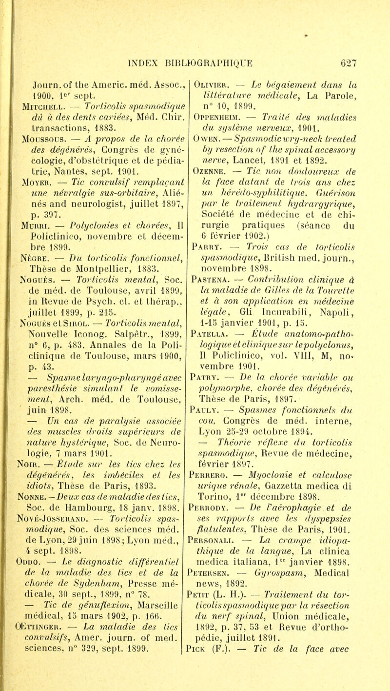 Journ. of the Americ. med. Assoc., 1900, ler sept. Mitchell. — Torticolis spasmodique du a des dents cariees, Med. Chir. transactions, 1883. Moussous. — A propos de la choree des degeneres, Congres de gyne- cologic, d'obstetrique et de pedia- tric, Nantes, sept. 1901. Moyer. — Tic convulsif remplacant une nevralgie sus-orbitaire, Alie- nes and neurologist, juillet 1897, p. 397. Murri. — Polyclonies el chorees, II Policlinieo, novembre et decem- bre 1899. Negre. — Du torticolis fonctionnel, These de Montpellier, 1883. Nogues. — Torticolis mental, Soc. de med. de Toulouse, avril 1899, in Revue de Psych, cl. et therap.. juillet 1899, p. 215. Nogues etSmoL. — Torticolis mental, Nouvelle Iconog. Salpetr., 1899, n° 6, p. 483. Annales de la Poli- clinique de Toulouse, mars 1900, p. 43. — Spasme laryngo-pharynge avec paresthesie simulant le vomisse- ment, Arch. med. de Toulouse, juin 1898. — Un cas de paralysie associee des muscles droits superieurs de nature hyste'rique, Soc. de Neuro- logie, 7 mars 1901. Noir. — Etude sur les tics chez les degeneres, les imbeciles et les idiots, These de Paris, 1893. Nonne. —Deux cas de maladie des tics, Soc. de Hambourg, 18 janv. 1898. Nove-Josserand. — Torticolis spas- modigue, Soc. des sciences med. de Lyon, 29 juin 1898; Lyon med., 4 sept. 1898. Oddo. — Le diagnostic differentiel de la maladie des tics et de la choree de Sydenham, Presse me- dicale, 30 sept., 1899, n° 78. — Tic de genuflexion, Marseille medical, 15 mars 1902, p. 166. OEttinger. — La maladie des tics convulsifs, Amer. journ. of med. sciences, n° 329, sept. 1899. Olivier. — Le begaiement dans la litleraiure medicate, La Parole, n° 10, 1899. Oppenheim. — Traite des maladies du systeme nerveux, 1901. Owen. — Spasmodic wry-neck treated by resection of the spinal accessory nerve, Lancet, 1891 et 1892. Ozenne. — Tic non douloureux de la face datant de trois ans chez un heredo-syphilitigue, Gue'rison par le traitement hydrargyrigue, Societe de medecine et de chi- rurgie pratiques (seance du 6 fevrier 1902.) Parry. — Trois cas de torticolis spasmodigue, British med. journ.5 novembre 1898. Pastena. — Contribution clinique a la maladie de Gilles de la Tourette et a son application en medecine legale, Gli Incurabili, Napoli, 1-15 janvier 1901, p. 15. Patella. — Etude anatomo-patho-* logigue et clinique sur le poly clonus, 11 Policlinieo, vol. VIII, M, no- vembre 1901. Patry. — De la choree variable ou polymorphe. choree des degeneres, These de Paris, 1897. Pauly. — Spasmes fonctionnels du cou. Gongres de med. interne, Lyon 25-29 octobre 1894. — Theorie reflexe du torticolis spasmodigue, Revue de medecine, fevrier 1897. Perrero. — Myoclonic et calculose urigue renale, Gazzetta medica di Torino, ler decembre 1898. Perrody. — De Vaerophagie et de ses rapports avec les dyspepsies flatulentes, These cle Paris, 1901. Personali. — La crampe idiopa- thique de la langue, La clinica medica italiana, ler janvier 1898. Petersen. — Gyrospasm, Medical news, 1892. Petit (L. H.). — Traitement du tor- ticolis spasmodique par la resection du nerf spinal, Union medicale, 1892, p. 37, 53 et Revue d'ortho- pedie, juillet 1891. Pick (F.). — Tic de la face avec