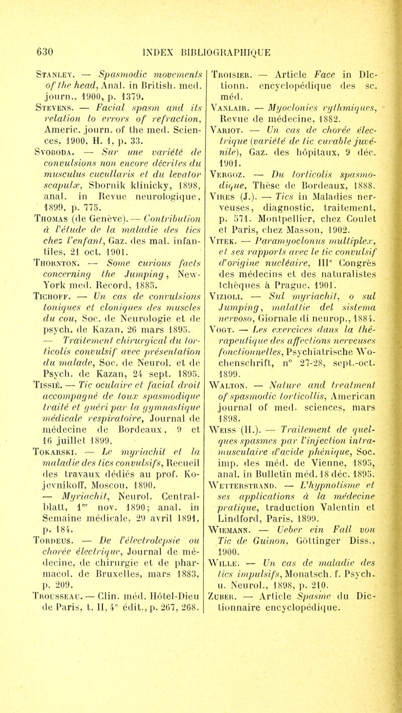 Stanley. — Spasmodic movements of the head, Anal, in British, med. journ., 1900, p. 1379. Stevens. — Facial spasm and its relation to errors of refraction, Americ. journ. of the med. Scien- ces, 1900, H. \, p. 33. Svoboda. — Sur une variete de convulsions non encore dicrites du musculus cucullaris et du levator scapulae, Sbornik klinicky, 1898, anal, in Revue neurologique, 1899, p. 775. Thomas (de Geneve). — Contribution d Vetude de la maladie des tics chez Venfant, Gaz. des mal. infan- tiles, 21 oct. 1901. Thornton. — Some curious facts concerning the Jumping, New- York med. Record, 1885. Tichoff. — Un cas de convulsio?is toniques et cloniques des muscles du cou, Soc. de Neurologie et de psych, de Kazan, 26 mars 1895. — Traitement chirurgical du tor- ticolis convulsif avec presentation du malade, Soc. de Neurol, et de Psych, de Kazan, 24 sept. 1895. Tissie. — Tic oculaire et facial droit accompagne de toux spasmodique traite et gueri par la gymnastique medicate respiratoire, Journal de medecine de Bordeaux, 9 et 16 juillet 1899. Tokarski. — he myriachit et la maladie des tics convulsifs, Recueil des travaux dedies au prof. Ko- jevnikoff, Moscou, 1890. — Myriachit, Neurol. Central- blatt, lcr nov. 1890; anal, in Scmaine medicale, 29 avril 1891, p. 184. Tordeus. — De felectrolepsie ou choree electrique, Journal de me- decine, de chirurgie et de Phar- macol, de Bruxelles, mars 1883, p. 209. Trousseau. — Clin. med. Hotel-Dieu de Paris, t. II, 4e edit., p. 267, 268. Troisier. — Article Face in Dic- tionn. cncyclopedique des sc. med. Vanlair. — Myoclonies rythrniques, Revue de medecine, 1882. Variot. — Un cas de choree elec- trique {variete de tic curable juve- nile), Gaz. des hopitaux, 9 dec. 1901. Vergoz. — Da torticolis spasmo- dique, These de Bordeaux, 1888. Vires (J.). — Tics in Maladies ner- veuses, diagnostic, traitement, p. 571. Montpellier, chez Coulet et Paris, chez Masson, 1902. Vitek. — Paramyoclonus multiplex, et ses rapports avec le tic convulsif aborigine nucUaire, IIP Congres des medecins et des naturalistes tcheques a Prague, 1901. Vizioli. — Sul myriachit, o sul Jumping, malat.tie del sistema nervoso, Giornale di neurop., 1884. Vogt. — Les exercices dans la the- rapeutique des affections nerveuses fonctionnelles, Psychiatrische Wo- chenschrift, n° 27-28, sept.-oct. 1899. Walton. — Nature and treatment of spasmodic torticollis, American journal of med. sciences, mars 1898. Weiss (H.). — Traitement de quel- ques spasmes par Vinjection intra- musculaire d'acide phenique, Soc. imp. des med. de Vienne, 1895, anal, in Bulletin mecl. 18 dec. 1895. Wetterstrand. — Vhypnotisme et ses applications a la medecine pratique, traduction Valentin et Lindford, Paris, 1899. Wiemann. — Ueber ein Fall von Tic de Guinon, Gottinger Diss., 1900. Wille. — Un cas de maladie des tics impulsifs, Monatsch. f. Psych, u. Neurol., 1898, p. 210. Zuber. — Article Spasme du Dic- tionnaire encyclopedique.