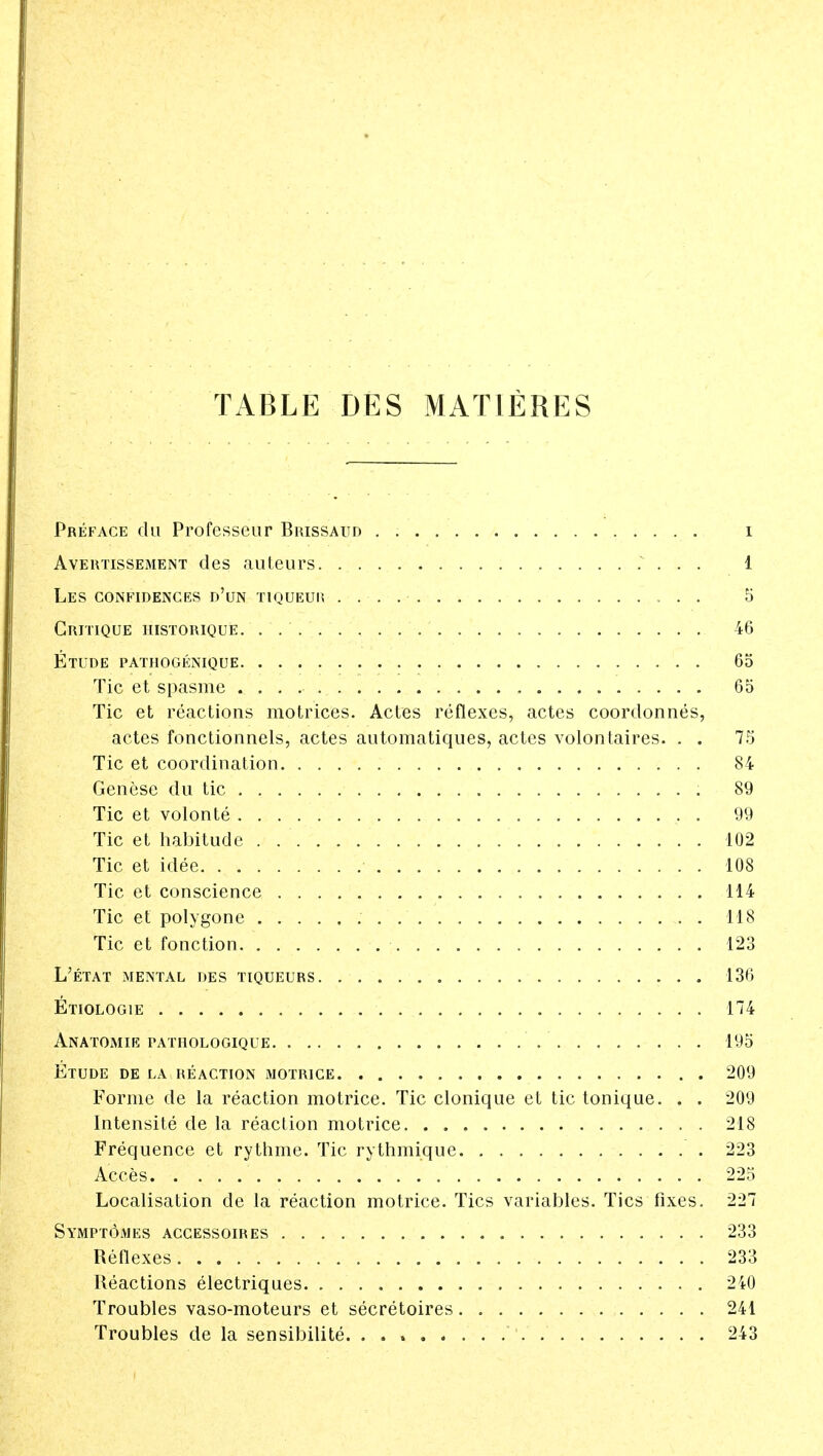 TABLE DES MAT1ERES Preface clu Professeur Brissaud i Avertissement des auteurs 1 les confidences d'un t1queur 5 Critique historique. 46 Etude pathogenique 65 Tic et spasme 65 Tic et reactions motrices. Actes reflexes, actes coordonnes, actes fonctionnels, actes automatiques, actes volontaires. . . 75 Tic et coordination 84 Genese du tic 89 Tic et volonte , . 99 Tic et habitude . 102 Tic et idee 108 Tic et conscience 114 Tic et polygone . 118 Tic et fonction 123 L'etat mental des tiqueurs 136 Etiologie 174 Anatomie tathologique 195 Etude de la reaction motrice . 209 Forme de la reaction motrice. Tic clonique et tic tonique. . . 209 Intensite de la reaction motrice . 218 Frequence et rythme. Tic rythmique 223 Acces 225 Localisation de la reaction motrice. Tics variables. Tics fixes. 227 Symptomes accessoires 233 Reflexes 233 Reactions electriques 240 Troubles vaso-moteurs et secretaires 241 Troubles de la sensibilite. 243