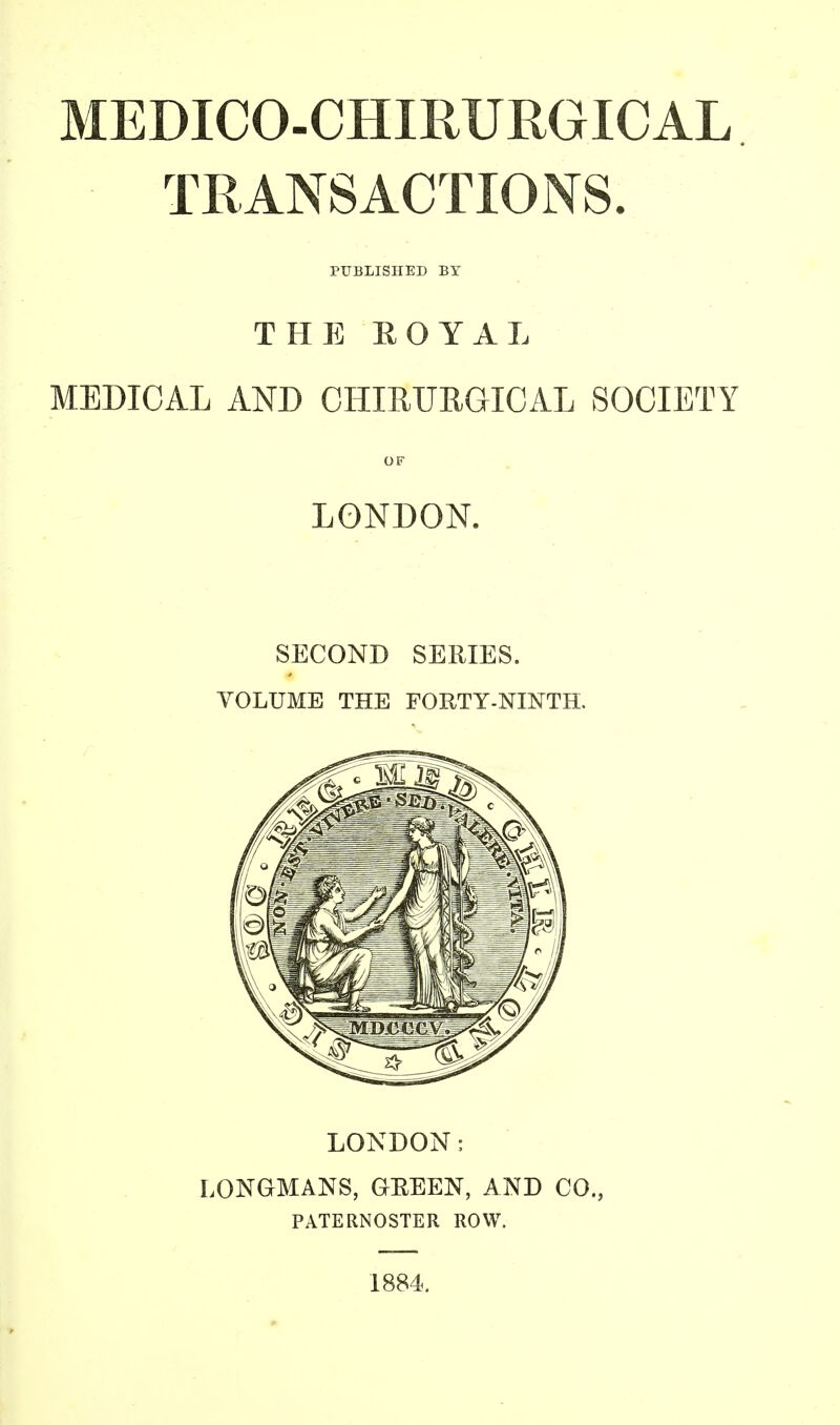 MEDICO-CHIRURGICAL TRANSACTIONS. THE ROYAL MEDICAL AND CHIRURGICAL SOCIETY OF LONDON. SECOND SERIES. VOLUME THE FORTY-NINTH. LONDON: LONGMANS, GREEN, AND CO., PATERNOSTER ROW. 1884.