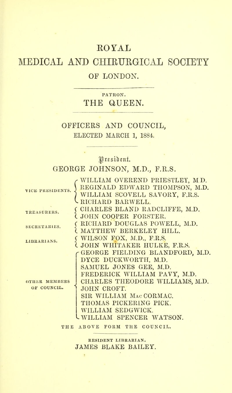 EO YAL MEDICAL AND CHIRUEGICAL SOCIETY OP LONDON. PATRON. THE QUEEN. OFFICERS AND COUNCIL, ELECTED MARCH ls 1884. GEORGE JOHNSON, M.D., F.R.S. VICE PRESIDENTS. TREASURERS. SECRETARIES. LIBRARIANS. OTHER MEMBERS OF COUNCIL. r WILLIAM OVEREND PRIESTLEY, M.D. \ REGINALD EDWARD THOMPSON, M.D. 1 WILLIAM SCOVELL SAVORY, F.R.S. v. RICHARD BARWELL. C CHARLES BLAND RADCLIFFE, M.D. C JOHN COOPER FORSTER. f RICHARD DOUGLAS POWELL, M.D. I MATTHEW BERKELEY HILL. C WILSON FOX, M.D., F.R.S. I JOHN WHITAKER HULKE, F.R.S. GEORGE FIELDING BLANDFORD, M.D. DYCE DUCKWORTH, M.D. SAMUEL JONES GEE, M.D. FREDERICK WILLIAM PAVY, M.D. CHARLES THEODORE WILLIAMS, M.D. JOHN CROFT. SIR WILLIAM Mac CORMAC. THOMAS PICKERING PICK. WILLIAM SEDGWICK. WILLIAM SPENCER WATSON. THE ABOVE FORM THE COUNCIL. RESIDENT LIBRARIAN. JAMES BLAKE BAILEY.