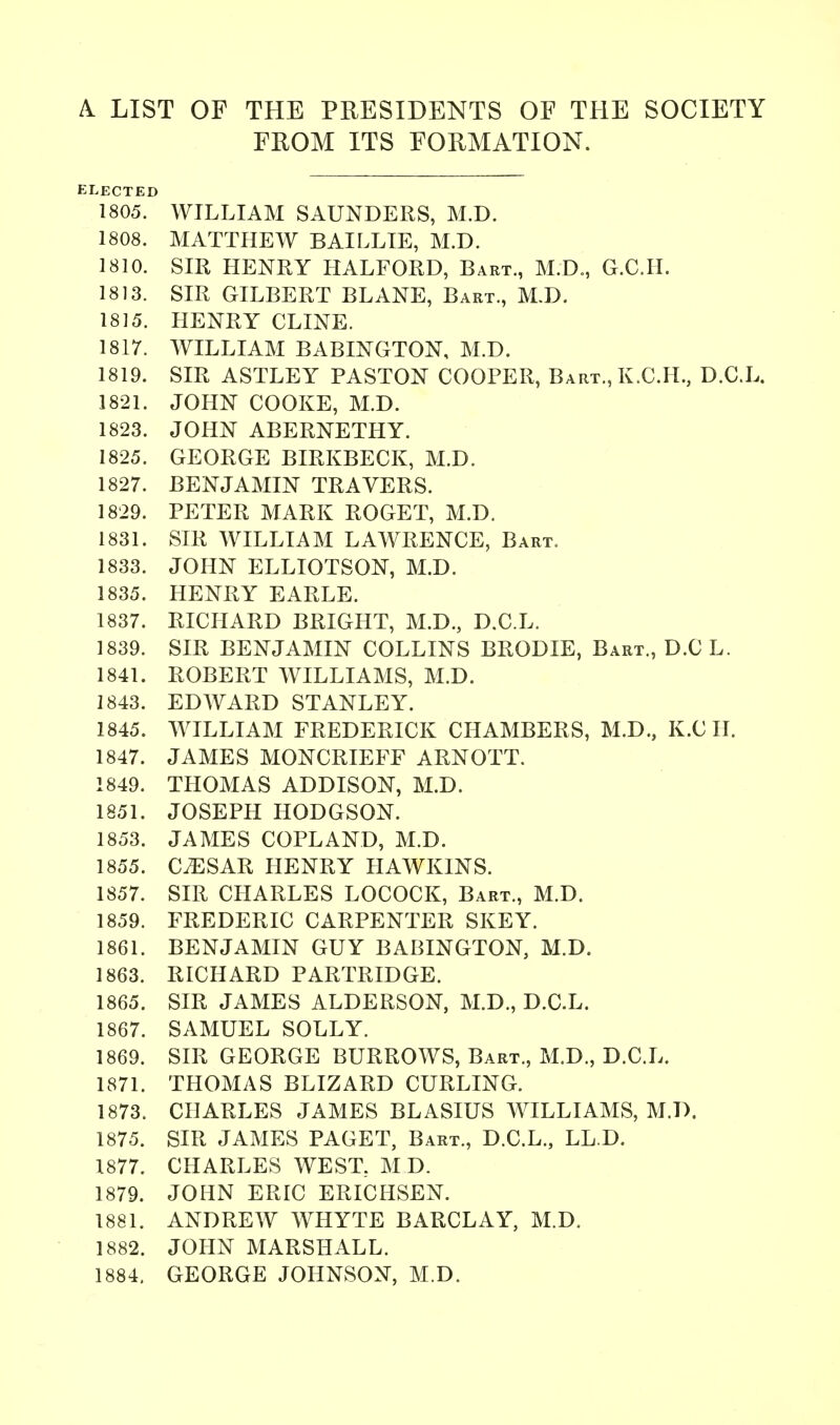 A. LIST OF THE PRESIDENTS OF THE SOCIETY FROM ITS FORMATION. ELECTED 1805. WILLIAM SAUNDERS, M.D. 1808. MATTHEW BAILLIE, M.D. 1810. SIR HENRY HALFORD, Bart., M.D., G.C.H. 1813. SIR GILBERT BLANE, Bart., M.D. 1815. HENRY CLINE. 1817. WILLIAM BABINGTON, M.D. 1819. SIR ASTLEY PASTON COOPER, Bart., K.C.H., D.C.L. 1821. JOHN COOKE, M.D. 1823. JOHN ABERNETHY. 1825. GEORGE BIRKBECK, M.D. 1827. BENJAMIN TRAVERS. 1829. PETER MARK ROGET, M.D. 1831. SIR WILLIAM LAWRENCE, Bart. 1833. JOHN ELLIOTSON, M.D. 1835. HENRY EARLE. 1837. RICHARD BRIGHT, M.D., D.C.L. 1839. SIR BENJAMIN COLLINS BRODIE, Bart., D.C L. 1841. ROBERT WILLIAMS, M.D. 1843. EDWARD STANLEY. 1845. WILLIAM FREDERICK CHAMBERS, M.D., K.CH. 1847. JAMES MONCRIEFF ARNOTT. 1849. THOMAS ADDISON, M.D. 1851. JOSEPH HODGSON. 1853. JAMES COPLAND, M.D. 1855. CESAR HENRY HAWKINS. 1857. SIR CHARLES LOCOCK, Bart., M.D. 1859. FREDERIC CARPENTER SKEY. 1861. BENJAMIN GUY BABINGTON, M.D. 1863. RICHARD PARTRIDGE. 1865. SIR JAMES ALDERSON, M.D., D.C.L. 1867. SAMUEL SOLLY. 1869. SIR GEORGE BURROWS, Bart., M.D., D.C.L. 1871. THOMAS BLIZARD CURLING. 1873. CHARLES JAMES BLASIUS WILLIAMS, M.D. 1875. SIR JAMES PAGET, Bart., D.C.L., LL.D. 1877. CHARLES WEST, M.D. 1879. JOHN ERIC ERICHSEN. 1881. ANDREW WHYTE BARCLAY, M.D. 1882. JOHN MARSHALL. 1884. GEORGE JOHNSON, M.D.