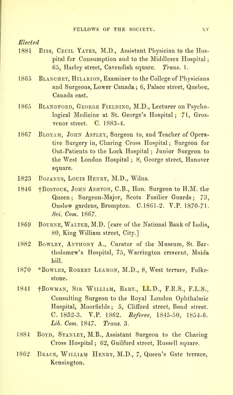 Elected 1881 Biss, Cecil Yates, M.D., Assistant Physician to the Hos- pital for Consumption and to the Middlesex Hospital; 65, Harley street, Cavendish square. Trans. I. 1865 Blanchet, Hilarion, Examiner to the College of Physicians and Surgeons, Lower Canada; 6, Palace street, Quebec, Canada east. 1865 Blandeord, George Fielding, M.D., Lecturer on Psycho- logical Medicine at St. George's Hospital; 71, Gros- venor street. C. 1883-4. 1867 Bloxam, John Astley, Surgeon to, and Teacher of Opera- tive Surgery in, Charing Cross Hospital; Surgeon for Out-Patients to the Lock Hospital; Junior Surgeon to the West London Hospital ; 8, George street, Hanover square. 1823 Bojanus, Louis Henry, M.D., Wilna. 1846 fBosTOCK, John Ashton, C.B., Hon. Surgeon to H.M. the Queen; Surgeon-Major, Scots Fusilier Guards; 73, Onslow gardens, Brompton. C.1861-2. V.P. 1870-71. Sci. Com. 1867. 1869 Bourne, Walter, M.D. [care of the National Bank of India, 80, King William street, City.] 1882 Bowlby, Anthony A., Curator of the Museum, St. Bar- tholomew's Hospital, 75, Warrington crescent, Maida hill. 1870 *Bowles, Robert Leamon, M.D., 8, West terrace, Folke- stone. 1841 fBowMAN, Sir William, Bart., LL.D., F.R.S., F.L.S., Consulting Surgeon to the Royal London Ophthalmic Hospital, Moorfields; 5, Clifford street, Bond street, C. 1852-3. V.P. 1862. Referee, 1845-50, 1854-6, Lib. Com. 1847. Trans. 3. 1884 Boyd, Stanley, M.B., Assistant Surgeon to the Charing Cross Hospital; 62, Guilford street, Russell square. 1862 Brace, William Henry, M.D., 7, Queen's Gate terrace, Kensington.