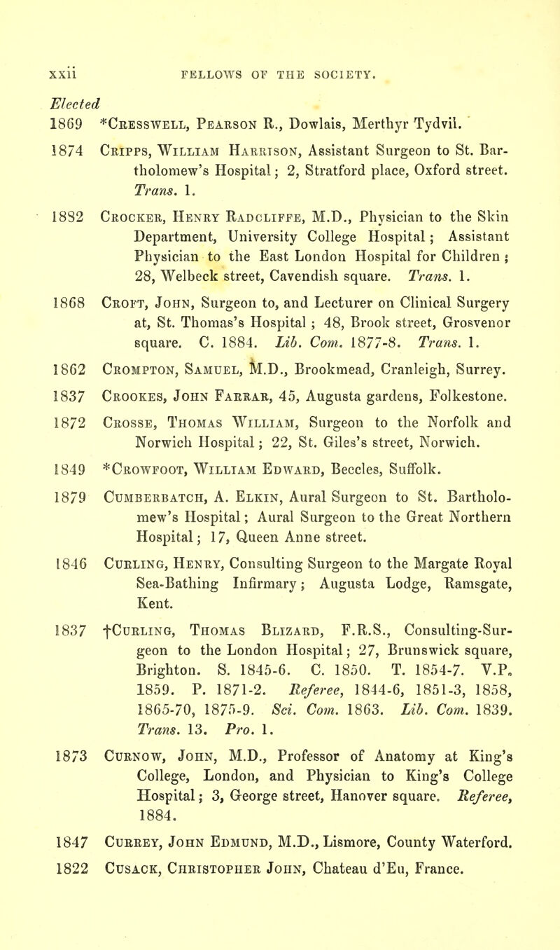 Elected 1869 *Cresswell, Pearson R., Dowlais, Merthyr Tydvii. 18/4 Cripps, William Harrtson, Assistant Surgeon to St. Bar- tholomew's Hospital • 2, Stratford place, Oxford street. Trans. 1. 1882 Crocker, Henry Radcliffe, M.D., Physician to the Skin Department, University College Hospital; Assistant Physician to the East London Hospital for Children j 28, Welbeck street, Cavendish square. Trans. 1. 1868 Croft, John, Surgeon to, and Lecturer on Clinical Surgery at, St. Thomas's Hospital ; 48, Brook street, Grosvenor square. C. 1884. Lib. Com. 1877-8. Trans. 1. 1862 Crompton, Samuel, M.D., Brookmead, Cranleigh, Surrey. 1837 Crookes, John Farrar, 45, Augusta gardens, Folkestone. 1872 Crosse, Thomas William, Surgeon to the Norfolk and Norwich Hospital; 22, St. Giles's street, Norwich. 1849 *Crowfoot, William Edward, Beccles, Suffolk. 1879 Cumberbatch, A. Elkin, Aural Surgeon to St. Bartholo- mew's Hospital; Aural Surgeon to the Great Northern Hospital; 17, Queen Anne street. 1846 Curling, Henry, Consulting Surgeon to the Margate Royal Sea-Bathing Infirmary; Augusta Lodge, Ramsgate, Kent. 1837 fCuRLiNG, Thomas Blizard, F.R.S., Consulting-Sur- geon to the London Hospital; 27, Brunswick square, Brighton. S. 1845-6. C. 1850. T. 1854-7. V.P„ 1859. P. 1871-2. Referee, 1844-6, 1851-3, 1858, 1865-70, 1875-9. Sci. Com. 1863. Lib. Com. 1839. Trans. 13. Pro. 1. 1873 Curnow, John, M.D., Professor of Anatomy at King's College, London, and Physician to King's College Hospital; 3, George street, Hanover square. Referee, 1884. 1847 Currey, John Edmund, M.D., Lismore, County Waterford. 1822 Cusack, Christopher John, Chateau d'Eu, France.