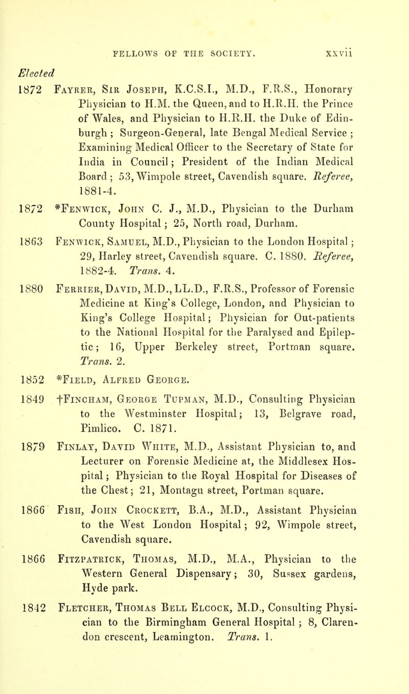 Elected 1872 Fayrer, Sir Joseph, K.C.S.I., M.D., F.R.S., Honorary Physician to H.M. the Queen, and to H.R.H. the Prince of Wales, and Physician to H.R.H. the Duke of Edin- burgh ; Surgeon-General, late Bengal Medical Service ; Examining Medical Officer to the Secretary of State for India in Council; President of the Indian Medical Board ; 53, Wimpole street, Cavendish square. Referee, 1881- 4. 1872 *Fenwick, John C. J., M.D., Physician to the Durham County Hospital; 25, North road, Durham. 1863 Fenwick, Samuel, M.D., Physician to the London Hospital; 29, Harley street, Cavendish square. C. 1880. Beferee, 1882- 4. Trans. 4. 1880 Ferrier, David, M.D., LL.D., F.R.S., Professor of Forensic Medicine at King's College, London, and Physician to King's College Hospital; Physician for Out-patients to the National Hospital for the Paralysed and Epilep- tic; 16, Upper Berkeley street, Portrnan square. Trans. 2. 1852 *Field, Alfred George. 1849 fFiNCHAM, George Tupman, M.D., Consulting Physician to the Westminster Hospital; 13, Belgrave road, Pimlico. C. 1871. 1879 Finlay, Dayld White, M.D., Assistant Physician to, and Lecturer on Forensic Medicine at, the Middlesex Hos- pital ; Physician to the Royal Hospital for Diseases of the Chest; 21, Montagu street, Portrnan square. 1866 Fish, John Crockett, B.A., M.D., Assistant Physician to the West London Hospital; 92, Wimpole street, Cavendish square. 1866 Fitzpatrick, Thomas, M.D., M.A., Physician to the Western General Dispensary; 30, Sussex gardens, Hyde park. 1842 Fletcher, Thomas Bell Elcock, M.D., Consulting Physi- cian to the Birmingham General Hospital ; 8, Claren- don crescent, Leamington. Trans. 1.